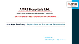 AMRI Hospitals Ltd.
Southern Avenue| Dhakuria | Salt Lake | Mukundapur | Bhubneshwar
EASTERN INDIA’S FASTEST GROWING HEALTHCARE BRAND
Envisioned By –
RUPAK BARUA | Group CEO - Healthcare
Strategic Roadmap : Imperatives for Sustainable Resurrection
 