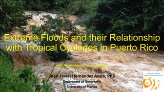 Extreme Floods and their Relationship
with Tropical Cyclones in Puerto Rico
AMS Hurricanes San Juan, PR 2016
José Javier Hernández Ayala, PhD
Department of Geography
University of Florida
 