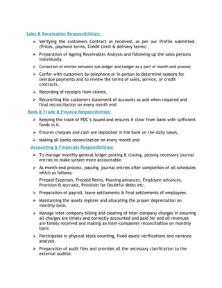 Sales & Receivables Responsibilities: 
 Verifying the customers Contract as received, as per our Profile submitted. 
(Prices, payment terms, Credit Limit & delivery terms) 
 Preparation of Ageing Receivables Analysis and following up the sales persons 
individually. 
 Correction of entries between sub-ledger and Ledger as a part of month end process 
 Confer with customers by telephone or in person to determine reasons for 
overdue payments and to review the terms of sales, service, or credit 
contracts. 
 Recording of receipts from clients. 
 Reconciling the customers statement of accounts as and when required and 
final reconciliation on every month end 
Bank & Trade & Finance Responsibilities: 
 Keeping the track of PDC’s issued and ensures it clear from bank with sufficient 
funds in it. 
 Ensures cheques and cash are deposited in the bank on the daily bases. 
 Making all banks reconciliation on every month end 
Accounting & Financials Responsibilities: 
 To manage monthly general ledger posting & closing, passing necessary journal 
entries to make system more accountable. 
 As month end process, passing journal entries after completion of all schedules 
which as follows:- 
Prepaid Expenses, Prepaid Rents, Housing advances, Employee advances, 
Provision & accruals, Provision for Doubtful debts etc. 
 Preparation of payroll, leave settlements & final settlements of employees. 
 Maintaining the assets register and allocating the proper depreciation on 
monthly basis. 
 Manage inter-company billing and clearing of inter-company charges in ensuring 
all charges are timely and correctly accounted and paid for and all revenues 
are timely received and making an Inter-companies reconciliation on monthly 
basis 
 Participates in physical stock counting, fixed assets verifications and variance 
analysis. 
 Preparation of audit files and provides all the necessary clarification to the 
external auditor. 
 