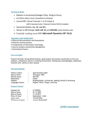 Technical Skills 
 Diploma in Accounting Packages (Tally, Wings & Focus). 
 M.S-Office.(Word, Excel, PowerPoint & Outlook) 
 Learned ERP ( Oracle Financials 11.5.10 module & 
(SAP e-business Suite, Financial Control ECC6.0 module) 
 Specialized Modules ( GL, AP, and AR ) 
 Worked on ERP Package (SAGE LINE 50) and INSPHIRE rental business suite 
 Currently working on an ERP (Microsoft Dynamics GP 10.0) 
TRAININGS AND WORKSHOPS 
· Effective Documentation and Presentation 
· Effective Communications 
· Fundamentals of Information Technology 
· Security Analysis and portfolio Management 
· International finance 
Core strengths 
Positive Attitude, Strong Determination, good analyst and always concentrate on the core 
problem, competitive nature in working environment, finding easy methodologies, dedication 
towards work, ability to learn quickly 
Personal Details 
Father’s Name : Syed Hameed uddin 
Date of birth : 30-August-1983 
Marital status : Married 
Nationality : Indian 
Hobbies : Reading Books, Surfing Net, Making Friends & Swimming 
Languages Known : English, Hindi, Telugu, and Urdu 
Passport Details 
Passport No : G 5760291 
Date of Issue : 01-11-2007 
Date of Expiry : 31-10-2017 
Place of issue : Hyderabad – India 
Iqama status : Transferable 
Profession on Iqama : General Accountant 
(SYED ZAKIUDDIN) 
 