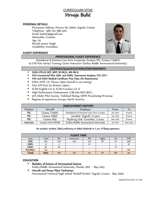 CURRICULUM VITAE 
Hrvoje Bulić 
PERSONAL DETAILS 
Permanent Address: Petrova 60, 10000, Zagreb, Croatia 
Telephone: +385 (91) 586-4110 
Email: bulich13@gmail.com 
Nationality: Croatian 
Age: 24 
Marital status: Single 
Availability: Immediate 
FLIGHT EXPERIENCE 
PROFESSIONAL FLIGHT EXPERIENCE 
Hanžeković & Partners Law Firm Corporate Aviation PIC (Cessna T206H) 
14 CFR Part 141/142 Training Center Instructor (Embry-Riddle Aeronautical University) 
LICENSES/QUALIFICATIONS/ENDORSEMNTS 
 EASA CPL(A) SEP, MEP, SE-IR(A), ME-IR(A) 
 FAA Commercial Pilot ASEL and AMEL, Instrument Airplane, CFI, CFI-I 
 FAA and EASA Medical Certificate First Class (No Restrictions) 
 EASA ATPL (A) Theory (96% Overall in one sitting) 
 FAA ATP Part 121 Written (99%) 
 ICAO English Lvl. 6, ICAO Croatian Lvl. 6 
 High Performance Endorsement (CRJ-200 MCC/JOC) 
 JAA Glider Pilot License, Tailwheel Rating, USPA Parachuting B License 
 Regions of experience: Europe, North America 
EMPLOYMENT HISTORY 
Position Aircraft Employer From To 
PIC Cessna T206H Hanžeković & Partners Law Firm, Croatia Jun 2014 Present 
PIC Cessna A185F Aeroklub “Zagreb”, Croatia Sep 2013 Present 
PIC Cessna 182J Skydiving Club “Cumulus”, Croatia May 2012 Present 
Instructor Cessna 172S NAVIII Embry-Riddle Aeronautical University Jan 2012 May 2013 
No accident, incident, failed proficiency or failed checkride in 7 yrs. of flying experience. 
FLIGHT TIME 
Type Total PIC Instructor IFR Night XC EFIS 
ASEL 815 726 139 125 87 171 296 
AMEL 21 2 - 16 - 1 16 
Glider 62 54 - - - 8 - 
Simulator 125 - - - - - 100 
Total 1027 782 139 141 87 180 412 
EDUCATION 
 Bachelor of Science of Aeronautical Science 
Embry-Riddle Aeronautical University, Florida, USA - May 2013 
 Aircraft and Power Plant Technician 
Aeronautical-Technical High school “Rudolf Perešin” Zagreb, Croatia - May 2009 
Updated December 10th 2014 

