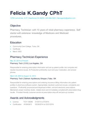 Felicia K.Gandy CPhT
13750 Lemoli Ave. # 27 | Hawthorne,CA 90250 | 323-984-5423 | feliciagandy@yahoo.com
Objective
Pharmacy Technician with 10 years of retail pharmacy experience. Self
starter with extensive knowledge of Medicare and Medicaid
procedures.
Education
 Community Care College, Tulsa, OK
 Certificate
 March 2003
Pharmacy Technician Experience
May 20, 2014 to Present
Pharmacy Tech | CVS | Los Angeles, CA
Responsible for entering prescription information and set up patient profile into computer and
resolve insurance issues. At Production proficiently count and pour medication, and answer
phones.
March 28, 2003 to August 12, 2013
Pharmacy Tech | Getman Apothecary Shoppe | Tulsa, OK
Responsible for entering prescriptions and entering insurance billing information into patient
profiles in pharmacy software system. Appropriately resolved customers issues, complaints and
questions. Proficiently processed and dispensed written, oral and electronic prescriptions.
Maintained proper inventory levels, rotated stock and immediately complied with prescription drug
recalls. Provided friendly customer service at prescription drop-off and pick-up counters.
Awards and Acknowledgments
 License TCH 136296 01/2014 to 07/2015
 Certification #10043813 02/28/2014 to 03/31/2016
 