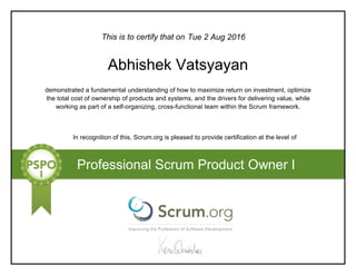 This is to certify that on
demonstrated a fundamental understanding of how to maximize return on investment, optimize
the total cost of ownership of products and systems, and the drivers for delivering value, while
working as part of a self-organizing, cross-functional team within the Scrum framework.
In recognition of this, Scrum.org is pleased to provide certification at the level of
Professional Scrum Product Owner I
Tue 2 Aug 2016
Abhishek Vatsyayan
 