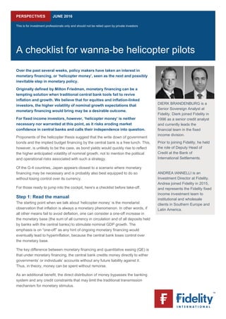  
PERSPECTIVES JUNE 2016
This is for investment professionals only and should not be relied upon by private investors
A checklist for wanna-be helicopter pilots
Over the past several weeks, policy makers have taken an interest in
monetary financing, or ‘helicopter money’, seen as the next and possibly
inevitable step in monetary policy.
Originally defined by Milton Friedman, monetary financing can be a
tempting solution when traditional central bank tools fail to revive
inflation and growth. We believe that for equities and inflation-linked
investors, the higher volatility of nominal growth expectations that
monetary financing would bring may be a desirable outcome.
For fixed income investors, however, ‘helicopter money’ is neither
necessary nor warranted at this point, as it risks eroding market
confidence in central banks and calls their independence into question.
Proponents of the helicopter thesis suggest that the write down of government
bonds and the implied budget financing by the central bank is a free lunch. This,
however, is unlikely to be the case, as bond yields would quickly rise to reflect
the higher anticipated volatility of nominal growth, not to mention the political
and operational risks associated with such a strategy.
Of the G-4 countries, Japan appears closest to a scenario where monetary
financing may be necessary and is probably also best equipped to do so
without losing control over its currency.
For those ready to jump into the cockpit, here's a checklist before take-off.
Step 1: Read the manual
The starting point when we talk about ‘helicopter money’ is the monetarist
observation that inflation is always a monetary phenomenon. In other words, if
all other means fail to avoid deflation, one can consider a one-off increase in
the monetary base (the sum of all currency in circulation and of all deposits held
by banks with the central banks) to stimulate nominal GDP growth. The
emphasis is on “one-off” as any hint of ongoing monetary financing would
eventually lead to hyperinflation, because the central bank loses control over
the monetary base.
The key difference between monetary financing and quantitative easing (QE) is
that under monetary financing, the central bank credits money directly to either
governments’ or individuals’ accounts without any future liability against it.
Thus, in theory, money can be spent without remorse.
As an additional benefit, the direct distribution of money bypasses the banking
system and any credit constraints that may limit the traditional transmission
mechanism for monetary stimulus.
 
DIERK BRANDENBURG is a
Senior Sovereign Analyst at
Fidelity. Dierk joined Fidelity in
1996 as a senior credit analyst
and currently leads the
financial team in the fixed
income division.
Prior to joining Fidelity, he held
the role of Deputy Head of
Credit at the Bank of
International Settlements.
ANDREA IANNELLI is an
Investment Director at Fidelity.
Andrea joined Fidelity in 2015,
and represents the Fidelity fixed
income investment team to
institutional and wholesale
clients in Southern Europe and
Latin America.
  
 