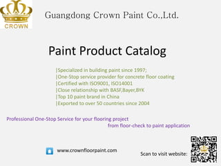 Guangdong Crown Paint Co.,Ltd.
Paint Product Catalog
|Specialized in building paint since 1997;
|One-Stop service provider for concrete floor coating
|Certified with ISO9001, ISO14001
|Close relationship with BASF,Bayer,BYK
|Top 10 paint brand in China
|Exported to over 50 countries since 2004
www.crownfloorpaint.com
Scan to visit website:
Professional One-Stop Service for your flooring project
from floor-check to paint application
 
