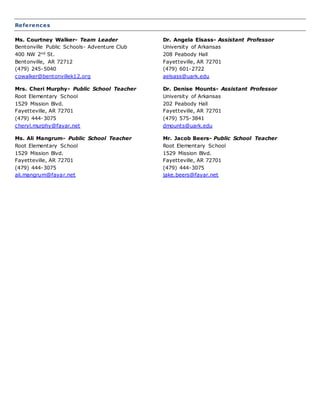 References
Ms. Courtney Walker- Team Leader
Bentonville Public Schools- Adventure Club
400 NW 2nd St.
Bentonville, AR 72712
(479) 245-5040
cowalker@bentonvillek12.org
Dr. Angela Elsass- Assistant Professor
University of Arkansas
208 Peabody Hall
Fayetteville, AR 72701
(479) 601-2722
aelsass@uark.edu
Mrs. Cheri Murphy- Public School Teacher
Root Elementary School
1529 Mission Blvd.
Fayetteville, AR 72701
(479) 444-3075
cheryl.murphy@fayar.net
Dr. Denise Mounts- Assistant Professor
University of Arkansas
202 Peabody Hall
Fayetteville, AR 72701
(479) 575-3841
dmounts@uark.edu
Ms. Ali Mangrum- Public School Teacher
Root Elementary School
1529 Mission Blvd.
Fayetteville, AR 72701
(479) 444-3075
ali.mangrum@fayar.net
Mr. Jacob Beers- Public School Teacher
Root Elementary School
1529 Mission Blvd.
Fayetteville, AR 72701
(479) 444-3075
jake.beers@fayar.net
 