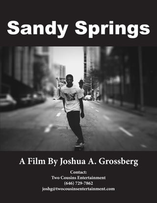 1
Sandy Springs
A Film By Joshua A. Grossberg
Contact:
Two Cousins Entertainment
(646) 729-7862
joshg@twocousinsentertainment.com
 