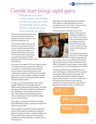 4
Gentle start brings rapid gains
children in
Jumpstart163
graduated to
kindergarten in 2014493
children receive
vision and dental
screenings
100%
“With home visits and
smaller classes, the children
and their parents get really
comfortable. You’re estab-
lishing a real partnership,
where parents are allies.”
Troy Seay loves to bounce along with music
and cruise the classroom, holding onto
furniture. He sits down for lunch or a story –
but only if his friends do it first.
These are all new skills for three-year-old
Troy. Born a “micro-preemie” at 1 pound
7 ounces, he left the hospital with 24-hour
in-home nursing care, a ventilator and
a feeding tube. Specialists have worked
with Troy and his mother, Tomika Young,
since early in the pregnancy. Recently
they determined that Troy has autism, among
other challenges.
This summer, Troy enrolled in CRT’s new Jumpstart program
– a 10-week introduction to preschool for children just
turning three. It’s a hybrid between center-based and
in-home programs: classes meet three days a week;
on alternate days, teachers visit families’ homes and organize
group activities. In 2014, Jumpstart enrolled 163 youngsters,
helping them separate from their parents, follow directions,
share and anticipate transitions.
The idea is to reach families early and introduce school
gradually. “With home visits and smaller classes, the
children and their parents get really comfortable,” says Emilie
Montgomery, CRT’s Director of Early Care and Education.
You’re establishing a real partnership, where parents are
allies.” Alternating home and school days lets parents
reinforce what’s learned at school. In the fall, the children
move to a five-day schedule.
The program is not explicitly for children with disabilities.
But like all Headstart programs, Jumpstart serves at least 10%
children with special needs.
Young is grateful for the ways CRT staff have helped Troy
blossom. Both his speech and mobility were significantly
delayed by spending 19 months on ventilators. Initially he was
bed-bound with a huge machine; then he transitioned to
a mobile (but cumbersome) alternative, which allowed some
limited movement.
But the tube in his throat still prevented any vocalization.
These children are called ‘silent babies’ because they
can’t talk with a trach,” said his mother. “He was more than
two before he started to put sounds together.”
Young tears up when she describes her son’s recent
advances. “His progress was
absolutely remarkable,” she
says. “He was communicating
with me, having fewer tantrums
and settling into activities.”
Best of all, Troy loves going
to school – he wakes up eager
to put on clothes and get out
the door.
The program also gives Young
time to return to school herself.
She left a managerial position
with a copier company so she could care for Troy full time.
Now her sights are set on nursing, to help families like hers.
While Troy attended the summer program, Young enrolled
in her first three courses, and she’s taking three more this fall.
Connecticut’s achievement gap is still the largest in the
nation. But Montgomery, the Early Care Director, says that
the Jumpstart model may help to close that gap. “This
encourages earlier enrollment of children and supports
parents as partner-educators,” she said. “If it means parents
like Tomika can go to school and improve their job
prospects, you’re seeing two-generation gains that will
help us close the achievement gap, one child at a time.”
“
“
 