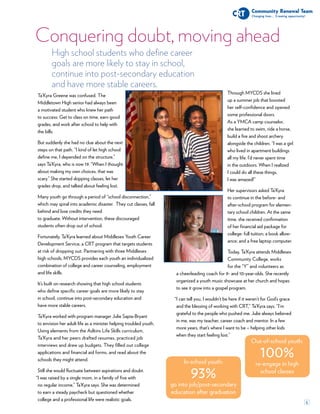 6
High school students who define career
goals are more likely to stay in school,
continue into post-secondary education
and have more stable careers.
Conquering doubt, moving ahead
In-school youth:
93%
go into job/post-secondary
education after graduation
Out-of-school youth:
100%
re-engage in high
school classes
Ta’Kyra Greene was confused. The
Middletown High senior had always been
a motivated student who knew her path
to success: Get to class on time, earn good
grades, and work after school to help with
the bills.
But suddenly she had no clue about the next
steps on that path. “I kind of let high school
define me, I depended on the structure,”
says Ta’Kyra, who is now 19. “When I thought
about making my own choices, that was
scary.” She started skipping classes, let her
grades drop, and talked about feeling lost.
Many youth go through a period of “school disconnection,”
which may spiral into academic disaster. They cut classes, fall
behind and lose credits they need
to graduate. Without intervention, these discouraged
students often drop out of school.
Fortunately, Ta’Kyra learned about Middlesex Youth Career
Development Service, a CRT program that targets students
at risk of dropping out. Partnering with three Middlesex
high schools, MYCDS provides each youth an individualized
combination of college and career counseling, employment
and life skills.
It’s built on research showing that high school students
who define specific career goals are more likely to stay
in school, continue into post-secondary education and
have more stable careers.
Ta’Kyra worked with program manager Julie Sapia-Bryant
to envision her adult life as a minister helping troubled youth.
Using elements from the Adkins Life Skills curriculum,
Ta’Kyra and her peers drafted resumes, practiced job
interviews and drew up budgets. They filled out college
applications and financial aid forms, and read about the
schools they might attend.
Still she would fluctuate between aspirations and doubt.
I was raised by a single mom, in a family of five with
no regular income,” Ta’Kyra says. She was determined
to earn a steady paycheck but questioned whether
college and a professional life were realistic goals.
Through MYCDS she lined
up a summer job that boosted
her self-confidence and opened
some professional doors.
As a YMCA camp counselor,
she learned to swim, ride a horse,
build a fire and shoot archery
alongside the children. “I was a girl
who lived in apartment buildings
all my life. I’d never spent time
in the outdoors. When I realized
I could do all these things,
I was amazed!”
Her supervisors asked Ta’Kyra
to continue in the before- and
after-school program for elemen-
tary school children. At the same
time, she received confirmation
of her financial aid package for
college: full tuition; a book allow-
ance; and a free laptop computer.
Today, Ta’Kyra attends Middlesex
Community College, works
for the “Y” and volunteers as
a cheerleading coach for 9- and 10-year-olds. She recently
organized a youth music showcase at her church and hopes
to see it grow into a gospel program.
I can tell you, I wouldn’t be here if it weren’t for God’s grace
and the blessing of working with CRT,” Ta’Kyra says. “I’m
grateful to the people who pushed me. Julie always believed
in me, was my teacher, career coach and mentor. In a few
more years, that’s where I want to be – helping other kids
when they start feeling lost.”
“
“
 