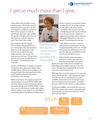 10
I get so much more than I give...
171
volunteers
36
locations
19,045
hours annually
97 age of oldest volunteer, an
emergency room attendant
in a community hospital
RSVP:
Twelve children clutch the edges of a huge
colorful parachute. Full of barely-restrained
energy, they shift from one foot to the other.
Then Cheryl St. Cyr-Bellisle shouts the word
Red!” and four youngsters run under the
cloth while the others hold it high overhead.
The gym fills with laughter, and one boy asks,
Miss Cheryl, can we play this again next
week?” ‘Miss Cheryl’ smiles broadly.
She is a volunteer with CRT’s Retired
 Senior Volunteer Program (RSVP), part
of a national program that trains and matches
adults over 55 with opportunities to help.
I know I’m here to teach the kids about
health and nutrition,” she says later. “But
really, I get more than I give. The light in their
eyes when they see you, the smile when they
are engaged – it’s definitely the best part
of my week.”
Last year, CRT RSVP had 171 volunteers who assisted
in hospital emergency departments, helped travelers
at Bradley Airport, solved consumer complaints in the
Attorney General’s office, distributed food to families,
tended vegetable gardens and improved their
communities in many other ways.
Bellisle, 66, participates in two signature programs. Her
parachute exercise was part of CATCH Healthy Habits,
a team that introduces nutrition and exercise to elemen-
tary students. She also tutors with RSVP READS, working
one-on-one for a full school year to build a child’s reading
skills and confidence. Some weeks, she is in three different
schools, looking like the very definition of healthy energy.
But this “second act” as an education volunteer
is nothing short of a miracle. Eight years ago,
she was unable to walk, drive or function
in a workplace. After two years of tests, she
was finally diagnosed with a rare form of blood
cancer. She went through a medical trial,
aggressive chemotherapy, radiation and a stem
cell transplant followed by six weeks in the
hospital. The ordeal spanned several years.
Today, Bellisle is cancer-free – a result she
celebrated by running Manchester’s five-mile
Thanksgiving Road Race with her son. Monthly
immune treatments still knock her out for a few
days. “But I plan them around RSVP, so I won’t
miss time with the children,” she says.
Studies show that retirees who engage in
social and civic efforts improve their own
physical and mental health. In the next two
decades, the number of Baby Boomers will swell to 110
million. Keeping them healthy is important for the entire
society. The longer they live independently, the lower the
community’s social and medical costs.
RSVP helps these seniors find connections – with community
projects and with each other. “I tell everybody that my life is
more full, more rich, more rewarding than it’s ever been,”
says Bellisle. “A friend who’s known me more than 25 years
says, ‘I can’t believe you’re the same person.’ Even before
the cancer, I didn’t have this much focus or self-confidence.”
The effervescent Bellisle is now recruiting other seniors for
RSVP. “The message I want to convey is that people should
be brave enough to try it once. Get outside your comfort
zone. You’ll never regret it.”
“
“
“I tell everybody
that my life is
more full, more
rich, more
rewarding than
it’s ever been.”
“
 