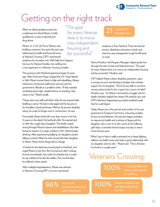 12
86% move into
permanent housing
upon discharge
“The goal
for every Veteran
here is to move
into independent
housing and
be successful.”
Getting on the right track
21 residents in
the past year
100% of employable men
either seeking jobs
or working
100% receive medical care
and treatment from
the VA
Veterans Crossing:
When an island paradise turned into
a nightmare for David Wyant, his life
spiraled into a mess of alcohol and
drug abuse.
Wyant, 61, a U.S. Air Force Veteran and
building contractor, has spent the past year
addressing his health and financial issues
at Veterans Crossing, CRT’s transitional
residence for homeless vets. With help from Support
Services for Veteran Families, he’s settling into
a new apartment in a Veterans’ housing complex.
The journey to this Hartford apartment began 25 years
ago. After Hurricane Hugo ravaged the U.S. Virgin Islands
in 1989, Wyant moved there to help with rebuilding. Always
industrious, he became well known and was seen by
government officials as a problem solver. “If they needed
something done right, needed advice on anything, they
came to me,” Wyant recalls.
Things went very well until 2004, when he was injured while
building a casino. His back is damaged and he has pins in
his shoulders, hands and knees. With an 85 percent disability
rating, he could no longer work in construction, he says.
Fortunately, Wyant had built more than resorts in his first
15 years on the island. He had built a life. He married and
in 1999, the couple had a daughter. The family stayed
strong through Wyant’s injuries and rehabilitation. But after
losing his stepson in a tragic incident in 2011, Wyant began
drinking. After experiencing bullying, his daughter started
failing in school. When his wife moved with their daughter
to Miami, Wyant knew things had to change.
A friend on the island was moving back to Hartford, and
urged Wyant to join him. But Connecticut didn’t change
his luck immediately. Soon after he checked into a motel,
he was robbed of his last few dollars. Two months later,
he suffered a heart attack.
After multiple hospitalizations, Wyant was referred
to Veterans Crossing,CRT’s 12-room transitional
residence in East Hartford. There he had the
privacy, cleanliness and peace to heal, and
intensive case management to get his life back
on track.
Patrice Moulton, the Program Manager, helped guide him
through the web of state and federal services. “The goal
for every Veteran here is to move into independent housing
and be successful,” Moulton said.
CRT helped Wyant obtain disability payments, open
a savings account and develop a budget that includes
support for his daughter. “Once he was able to send her
money and provide for her, it gave him a sense of relief,”
Moulton says. As Wyant continued to struggle with his
health, Moulton helped him obtain VA medical care, and
CRT’s Nutrition Department provided modified meals
that he could digest.
Today, Wyant sits in the warmth and comfort of his new
apartment at Cosgrove Commons, a housing complex
for low-incomeVeterans. He says he’s happy and plans
to improve his health and continue to Skype with his
daughter, who is now 15. In the corner sit his Calloway
golf clubs, a reminder that he hopes one day to return
to his favorite sport.
When I got in here it really motivated me to keep fighting,
address my health issues and retain a good relationship with
my daughter and my wife, “ Wyant said. “This is the best
I’ve lived in a couple years.”
“
 