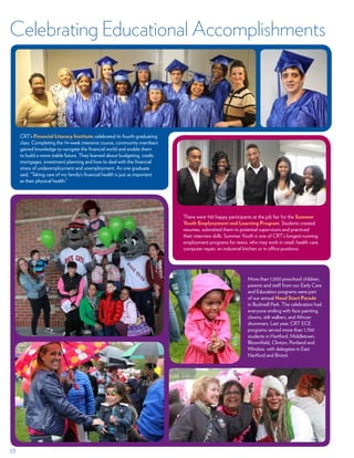 17
There were 150 happy participants at the job fair for the Summer
Youth Emplyoyment and Learning Program. Students created
resumes, submitted them to potential supervisors and practiced
their interview skills. Summer Youth is one of CRT’s longest-running
employment programs for teens, who may work in retail, health care,
computer repair, an industrial kitchen or in office positions.
CRT’s Financial Literacy Institute celebrated its fourth graduating
class. Completing the 14-week intensive course, community members
gained knowledge to navigate the financial world and enable them
to build a more stable future. They learned about budgeting, credit,
mortgages, investment planning and how to deal with the financial
stress of underemployment and unemployment. As one graduate
said, “Taking care of my family’s financial health is just as important
as their physical health.”
More than 1,000 preschool children,
parents and staff from our Early Care
and Education programs were part
of our annual Head Start Parade
in Bushnell Park. The celebration had
everyone smiling with face painting,
clowns, stilt walkers, and African
drummers. Last year, CRT ECE
programs served more than 1,700
students in Hartford, Middletown,
Bloomfield, Clinton, Portland and
Windsor, with delegates in East
Hartford and Bristol.
Celebrating Educational Accomplishments
 