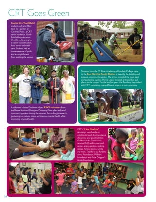 19
Capital City YouthBuild
students built and filled
beds for a garden at
Coventry Place., a CRT
senior residence. Youth-
Build offers education,
life skills and training for
a career in construction,
food service or health
care. Students had an
immense sense of pride
and accomplishment
from assisting the seniors.
A volunteer Master Gardener helped RSVP volunteers from
the Retreat Assisted Living and Coventry Place plant and tend
community gardens during the summer. According to research,
gardening can reduce stress and improve mental health while
promoting physical health.
CRT’s “I Am Healthy!”
campaign uses hands-on
activities to teach the importance
of exercise and good nutrition.
Children at the Generations
campus (left) and in preschool
centers enjoy gardens, cooking
classes, African dance, zumba
and more. Thanks to our funders:
Aetna Foundation, Walmart
Foundation and Price Chopper’s
Golub Foundation.
Students from the CT River Academy at Goodwin College came
to the East Hartford Family Shelter to beautify the building and
prepare a community garden. The school provided the tools, paint
and gardening supplies. Home Depot donated all thelumber and
plants to the project. For the last five years, the Academy has worked
with CRT, completing many different projects in our community.
CRT Goes Green
 