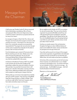 1
Fernando Betancourt
Chair of CRT Board of Trustees
Message from
the Chairman
CRT Board
of Trustees
Lena Rodriguez,
President/CEO
Fernando Betancourt,
Chairperson
Norman Jones, Vice Chair
David Osella, Vice Chair
Walter Benjamin,
Treasurer
Faith Jackson, Secretary
Marta Bentham
Mayor Daniel Drew
Middletown
Mary Everett
Robert Fishman
Mui Mui Hin-McCormick
Jeffrey Hoffman
Gloria Jones
Margaret Joyner
Dr. Conrad Mallett
Dr. Wilfredo Nieves
Trindia Reid
Daniel Schaefer
Mayor Pedro Segarra
Hartford
A half-century ago, President Lyndon B. Johnson announced
that his Administration was declaring a War on Poverty
and creating the Office of Economic Opportunity to lead
a multi-front assault “on the barriers to prosperity that face far
too many of our citizens.”
In a message to Congress in March 1964, Pres. Johnson said:
Through a new Community Action program we intend to strike
at poverty at its source - in the streets of our cities and on the
farms of our countryside, among the very young and the
impoverished old. This program asks men and women through-
out the country to prepare long-range plans for the attack on
poverty in their own local communities.”
From this declaration grew a network of Community Action
Partners stretching across the nation. Already active in the
areas of housing and employment, the one-year-old
Community Renewal Team of Greater Hartford became
one of the first certified CAPs in the country.
As Chairman of the Board of Trustees at CRT, I am grateful
to the visionaries who saw the power of public-private
partnerships to address the causes and conditions of poverty.
Fifty years later, I am proud that Community Action is still
playing such a vital role in three phases: assessing community-
wide concerns; addressing immediate needs; and providing
tools so people can make long term change in their lives.
Working within our community, I meet people who are familiar
with many of CRT’s programs. They may know of YouthBuild,
Head Start, Energy Assistance, or Meals on Wheels. These
are what you might call the “brand name” programs, which
have made a tremendous impact over the years.
But my neighbors are less familiar with CRT as an incubator
for new and innovative ideas. They may not know that this
organization has pioneered affordable assisted living and
multi-generational housing for grandparents raising their
grandchildren. They will never see the Veteran Services Job
Fair or the YouthBuild Employer Council meetings that lead
to job offers for youth, Veterans and others whose criminal
past makes it hard to find work.
And they are certainly unaware of the work being done
throughout the Agency to reduce childhood obesity and
improve senior health with nutrition, exercise and education
for participants from the age of three to 83.
I have often said how proud I am to be part of this energetic
and innovative organization. A special thanks to the dedicated
employees who have served CRT for more than fifty years.
Without them, this work would not have been accomplished.
At the close of this commemorative year for the Community
Action movement, we are all aware that it is not a “Golden”
anniversary for the people we serve. As we look to the future,
we must redouble our efforts to close the income gap … the
achievement gap … the affordable housing gap … which will
benefit all residents of Central Connecticut.
Please join us in this important work.
“
 
