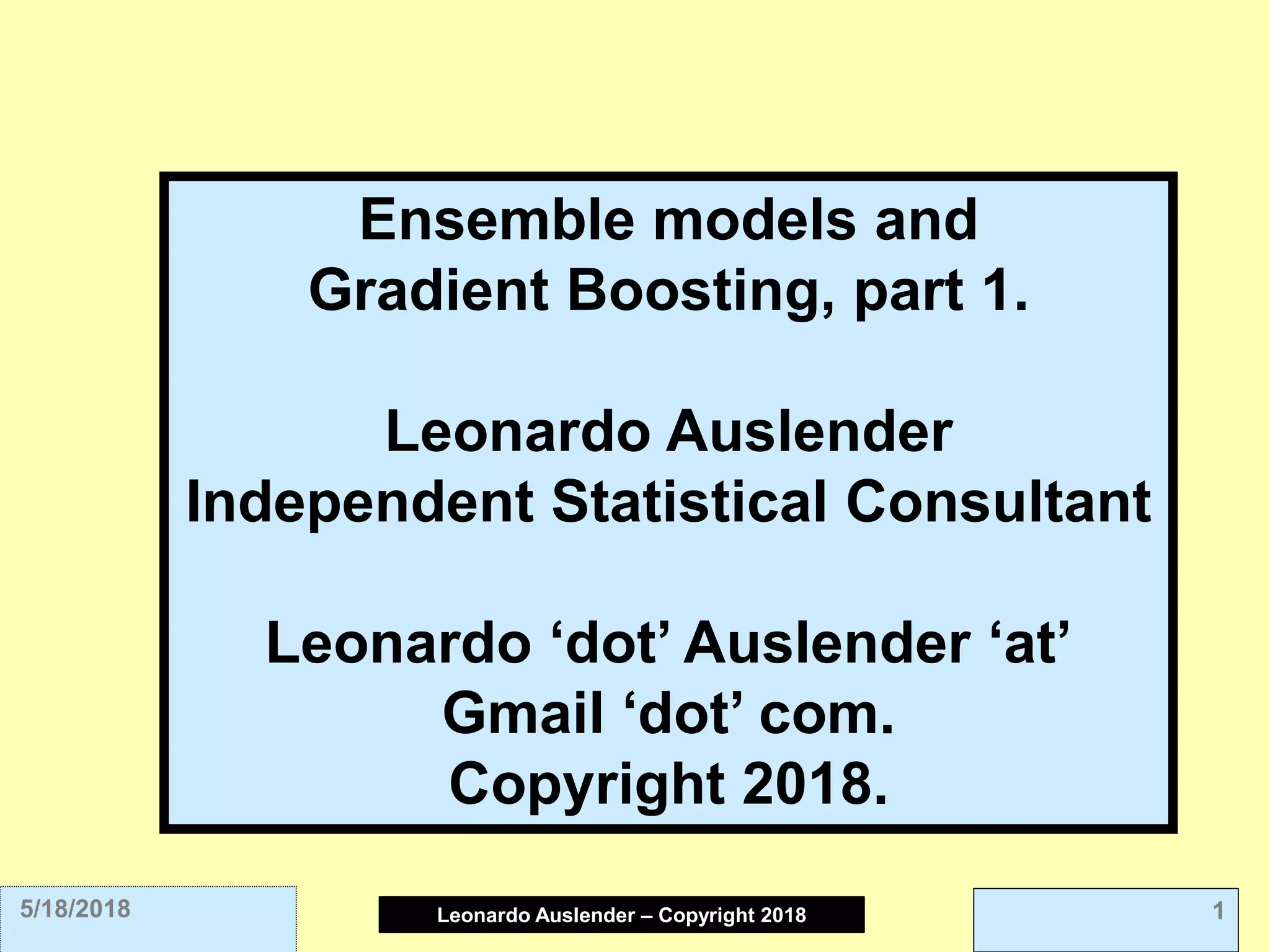 Leonardo Auslender Copyright 2004Leonardo Auslender – Copyright 2018 15/18/2018
Ensemble models and
Gradient Boosting, part 1.
Leonardo Auslender
Independent Statistical Consultant
Leonardo ‘dot’ Auslender ‘at’
Gmail ‘dot’ com.
Copyright 2018.
 