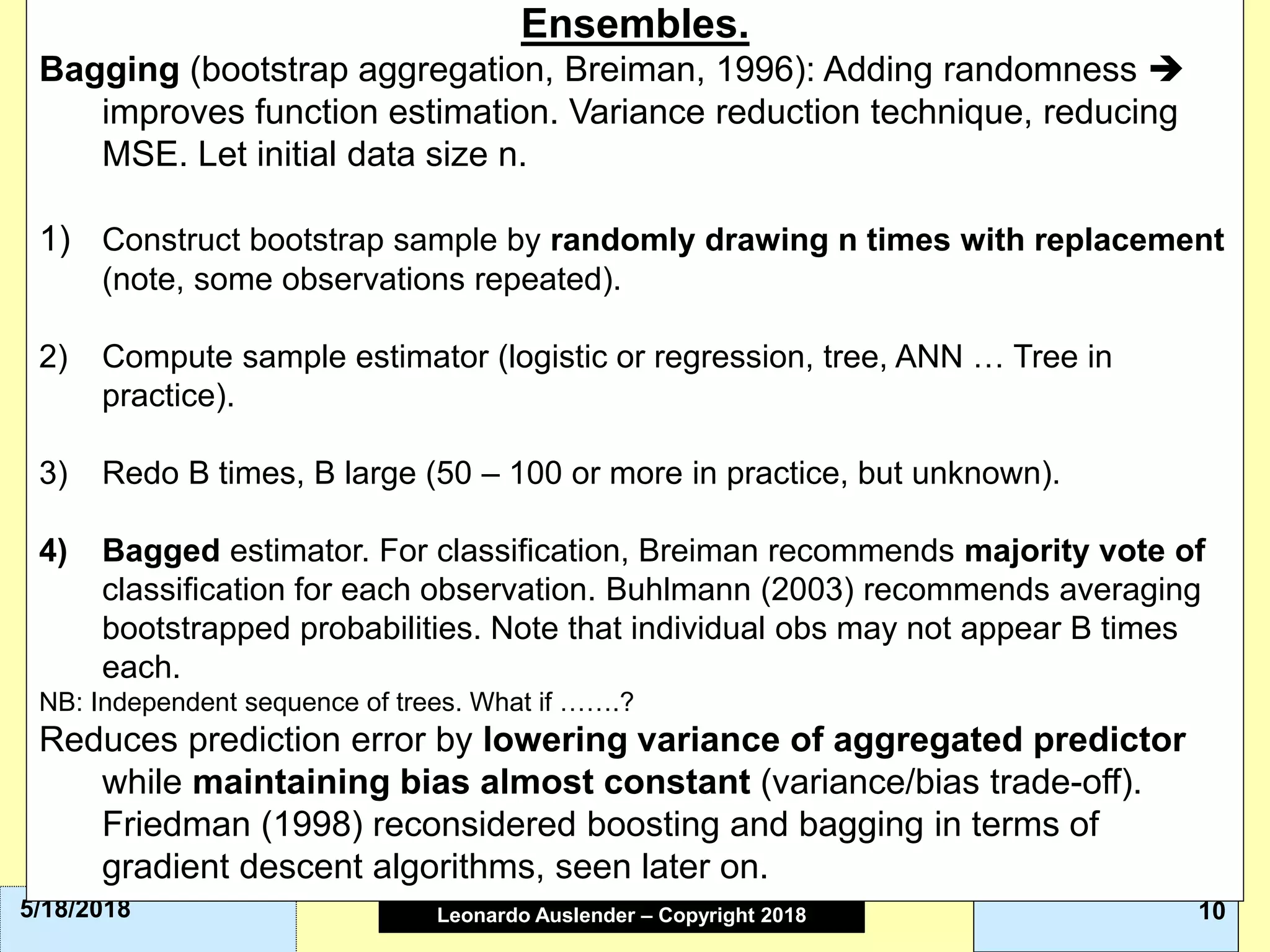 Leonardo Auslender Copyright 2004Leonardo Auslender – Copyright 2018 105/18/2018
Ensembles.
Bagging (bootstrap aggregation, Breiman, 1996): Adding randomness 
improves function estimation. Variance reduction technique, reducing
MSE. Let initial data size n.
1) Construct bootstrap sample by randomly drawing n times with replacement
(note, some observations repeated).
2) Compute sample estimator (logistic or regression, tree, ANN … Tree in
practice).
3) Redo B times, B large (50 – 100 or more in practice, but unknown).
4) Bagged estimator. For classification, Breiman recommends majority vote of
classification for each observation. Buhlmann (2003) recommends averaging
bootstrapped probabilities. Note that individual obs may not appear B times
each.
NB: Independent sequence of trees. What if …….?
Reduces prediction error by lowering variance of aggregated predictor
while maintaining bias almost constant (variance/bias trade-off).
Friedman (1998) reconsidered boosting and bagging in terms of
gradient descent algorithms, seen later on.
 