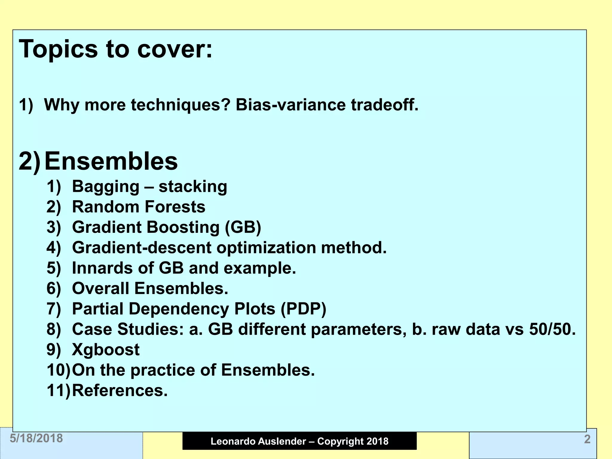 Leonardo Auslender Copyright 2004Leonardo Auslender – Copyright 2018 25/18/2018
Topics to cover:
1) Why more techniques? Bias-variance tradeoff.
2)Ensembles
1) Bagging – stacking
2) Random Forests
3) Gradient Boosting (GB)
4) Gradient-descent optimization method.
5) Innards of GB and example.
6) Overall Ensembles.
7) Partial Dependency Plots (PDP)
8) Case Studies: a. GB different parameters, b. raw data vs 50/50.
9) Xgboost
10)On the practice of Ensembles.
11)References.
 