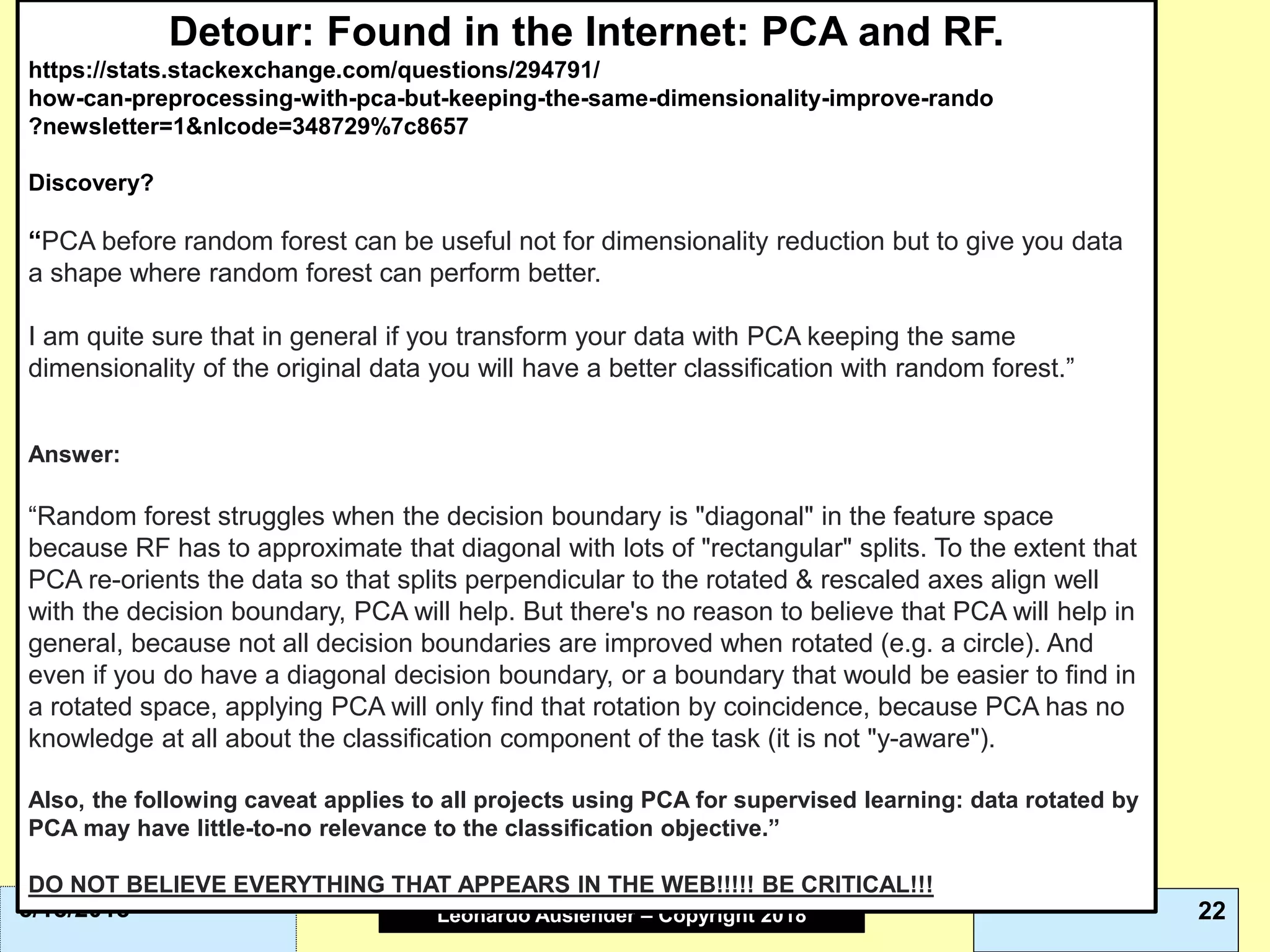 Leonardo Auslender Copyright 2004Leonardo Auslender – Copyright 2018 225/18/2018
Detour: Found in the Internet: PCA and RF.
https://stats.stackexchange.com/questions/294791/
how-can-preprocessing-with-pca-but-keeping-the-same-dimensionality-improve-rando
?newsletter=1&nlcode=348729%7c8657
Discovery?
“PCA before random forest can be useful not for dimensionality reduction but to give you data
a shape where random forest can perform better.
I am quite sure that in general if you transform your data with PCA keeping the same
dimensionality of the original data you will have a better classification with random forest.”
Answer:
“Random forest struggles when the decision boundary is "diagonal" in the feature space
because RF has to approximate that diagonal with lots of "rectangular" splits. To the extent that
PCA re-orients the data so that splits perpendicular to the rotated & rescaled axes align well
with the decision boundary, PCA will help. But there's no reason to believe that PCA will help in
general, because not all decision boundaries are improved when rotated (e.g. a circle). And
even if you do have a diagonal decision boundary, or a boundary that would be easier to find in
a rotated space, applying PCA will only find that rotation by coincidence, because PCA has no
knowledge at all about the classification component of the task (it is not "y-aware").
Also, the following caveat applies to all projects using PCA for supervised learning: data rotated by
PCA may have little-to-no relevance to the classification objective.”
DO NOT BELIEVE EVERYTHING THAT APPEARS IN THE WEB!!!!! BE CRITICAL!!!
 