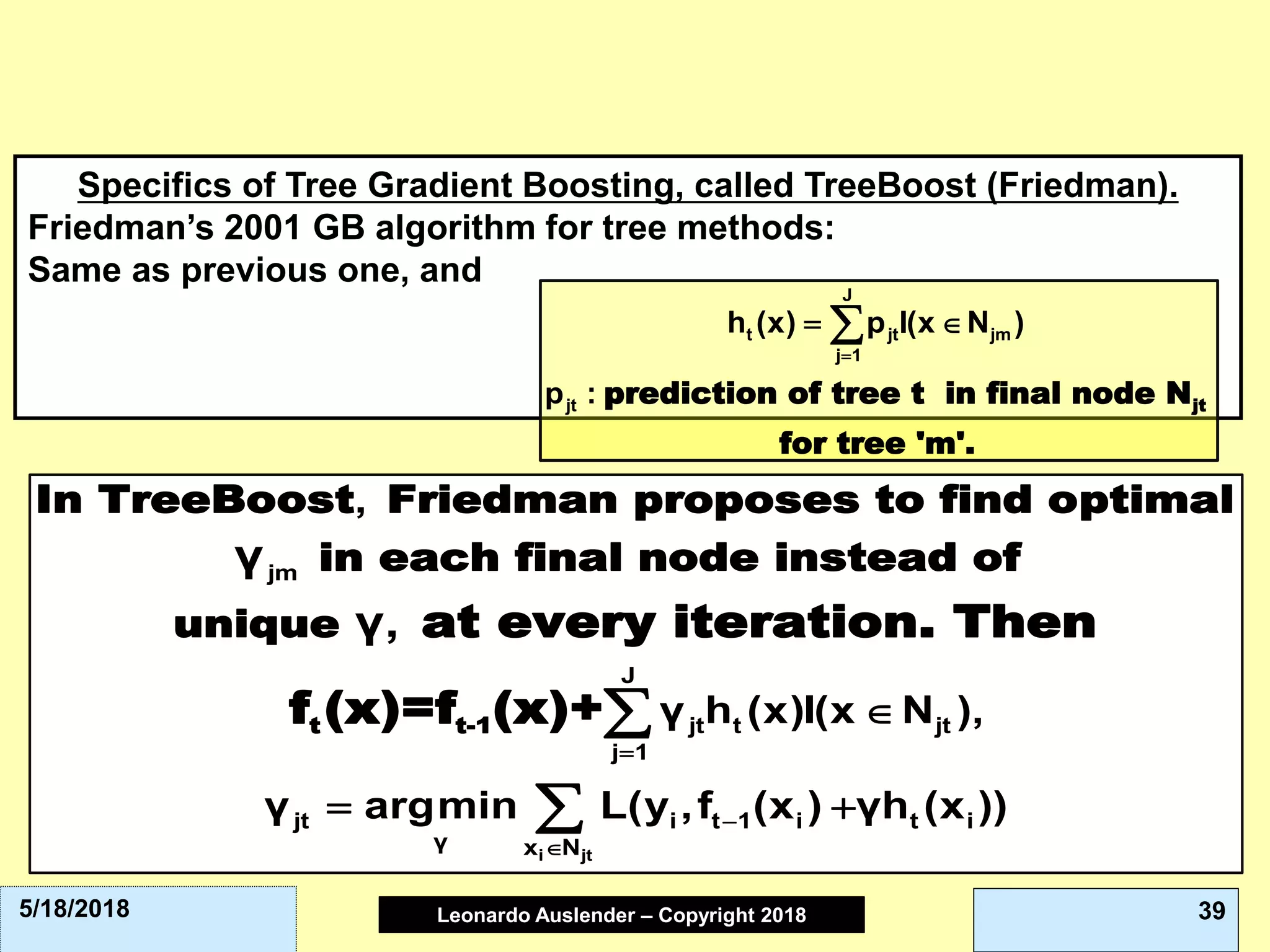 Leonardo Auslender Copyright 2004Leonardo Auslender – Copyright 2018 395/18/2018
Specifics of Tree Gradient Boosting, called TreeBoost (Friedman).
Friedman’s 2001 GB algorithm for tree methods:
Same as previous one, and
jtprediction of tree t in final node N
for tree 'm'.
J
t jt jm
j 1
jt
h (x) p I(x N )
p :

 
t t-1
In TreeBoost Friedman proposes to find optimal
in each final node instead of
unique at every iteration. Then
f (x)=f (x)+
i jt
jm
J
jt t jt
j 1
jt i t 1 i t i
γ x N
,
γ h (x)I(x N ),
γ argmin L(y ,f (x ) γh (x ))
γ
γ,




 


 
