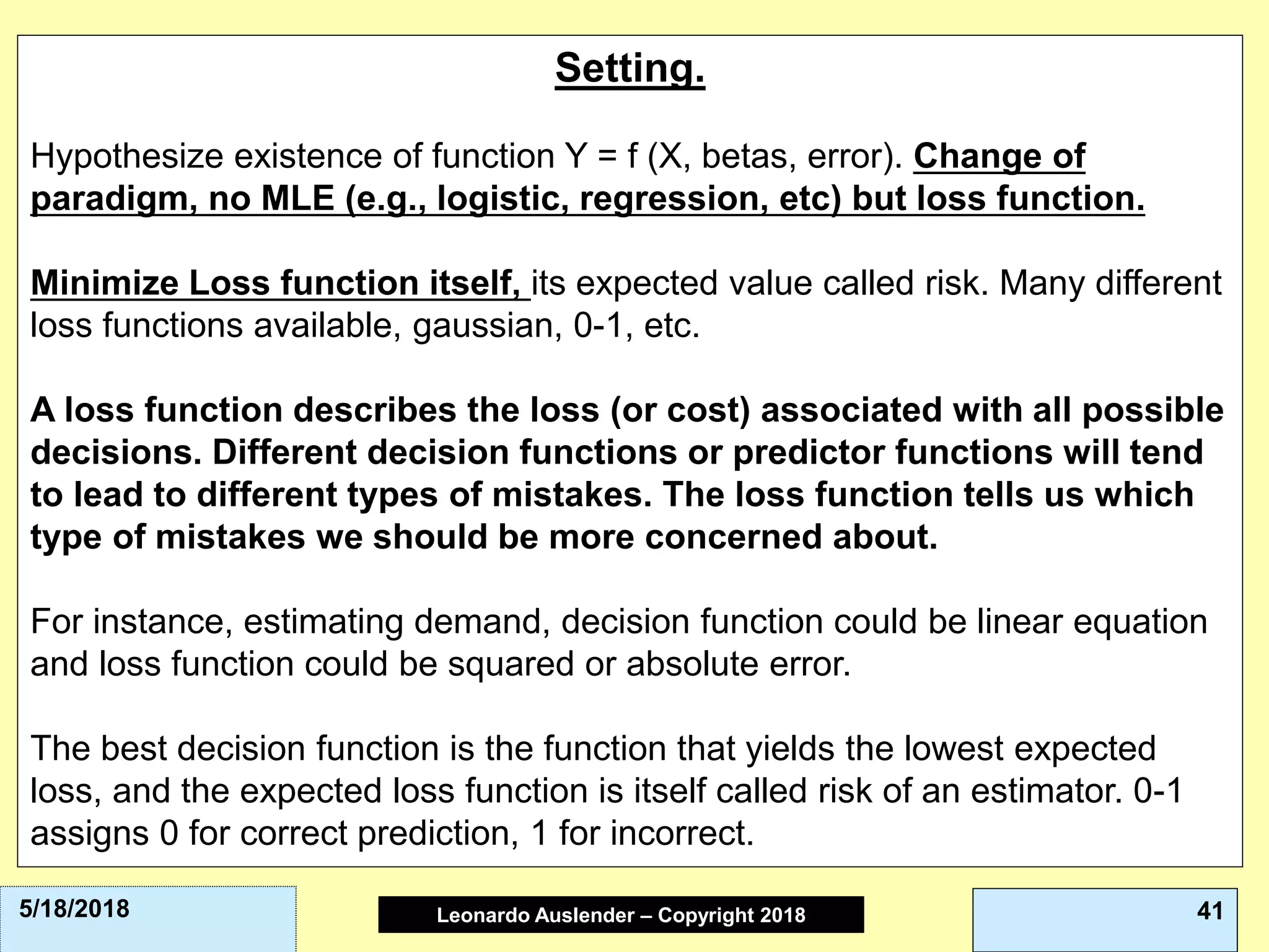 Leonardo Auslender Copyright 2004Leonardo Auslender – Copyright 2018 415/18/2018
Setting.
Hypothesize existence of function Y = f (X, betas, error). Change of
paradigm, no MLE (e.g., logistic, regression, etc) but loss function.
Minimize Loss function itself, its expected value called risk. Many different
loss functions available, gaussian, 0-1, etc.
A loss function describes the loss (or cost) associated with all possible
decisions. Different decision functions or predictor functions will tend
to lead to different types of mistakes. The loss function tells us which
type of mistakes we should be more concerned about.
For instance, estimating demand, decision function could be linear equation
and loss function could be squared or absolute error.
The best decision function is the function that yields the lowest expected
loss, and the expected loss function is itself called risk of an estimator. 0-1
assigns 0 for correct prediction, 1 for incorrect.
 