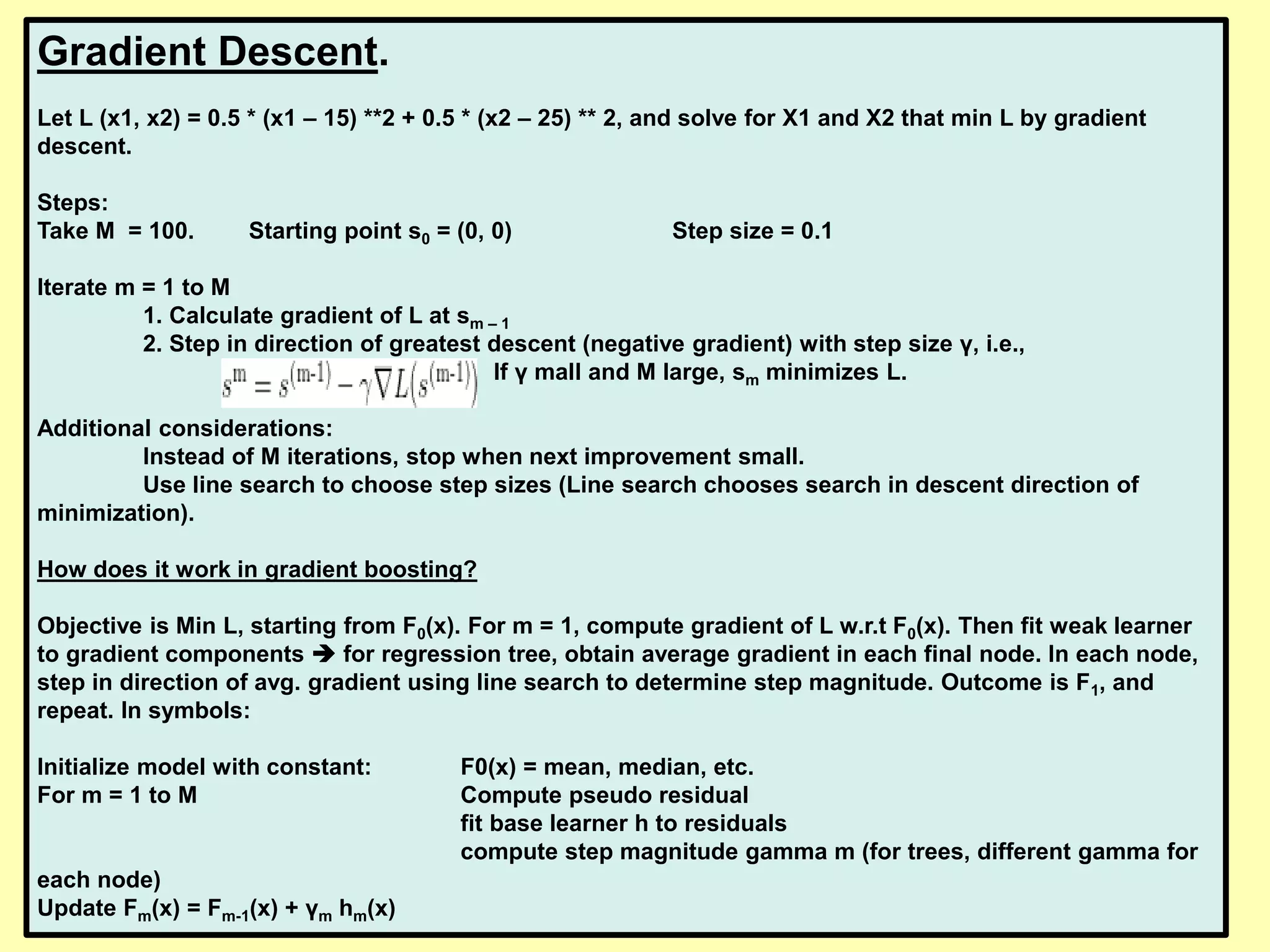 Gradient Descent.
Let L (x1, x2) = 0.5 * (x1 – 15) **2 + 0.5 * (x2 – 25) ** 2, and solve for X1 and X2 that min L by gradient
descent.
Steps:
Take M = 100. Starting point s0 = (0, 0) Step size = 0.1
Iterate m = 1 to M
1. Calculate gradient of L at sm – 1
2. Step in direction of greatest descent (negative gradient) with step size γ, i.e.,
If γ mall and M large, sm minimizes L.
Additional considerations:
Instead of M iterations, stop when next improvement small.
Use line search to choose step sizes (Line search chooses search in descent direction of
minimization).
How does it work in gradient boosting?
Objective is Min L, starting from F0(x). For m = 1, compute gradient of L w.r.t F0(x). Then fit weak learner
to gradient components  for regression tree, obtain average gradient in each final node. In each node,
step in direction of avg. gradient using line search to determine step magnitude. Outcome is F1, and
repeat. In symbols:
Initialize model with constant: F0(x) = mean, median, etc.
For m = 1 to M Compute pseudo residual
fit base learner h to residuals
compute step magnitude gamma m (for trees, different gamma for
each node)
Update Fm(x) = Fm-1(x) + γm hm(x)
 
