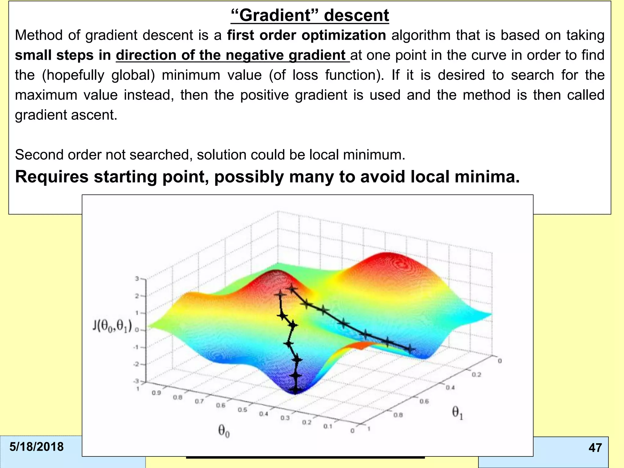 Leonardo Auslender Copyright 2004Leonardo Auslender – Copyright 2018 475/18/2018
“Gradient” descent
Method of gradient descent is a first order optimization algorithm that is based on taking
small steps in direction of the negative gradient at one point in the curve in order to find
the (hopefully global) minimum value (of loss function). If it is desired to search for the
maximum value instead, then the positive gradient is used and the method is then called
gradient ascent.
Second order not searched, solution could be local minimum.
Requires starting point, possibly many to avoid local minima.
 