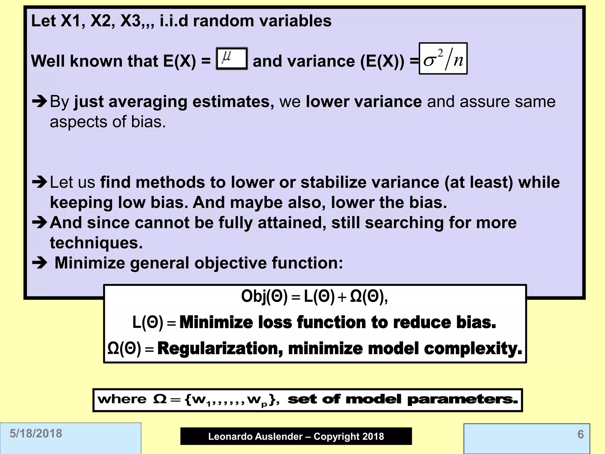 Leonardo Auslender Copyright 2004Leonardo Auslender – Copyright 2018 65/18/2018
Let X1, X2, X3,,, i.i.d random variables
Well known that E(X) = , and variance (E(X)) =
By just averaging estimates, we lower variance and assure same
aspects of bias.
Let us find methods to lower or stabilize variance (at least) while
keeping low bias. And maybe also, lower the bias.
And since cannot be fully attained, still searching for more
techniques.
 Minimize general objective function:
n 
Minimize loss function to reduce bias.
Regularization, minimize model complexity.
Obj(Θ) L(Θ) Ω(Θ),
L(Θ)
Ω(Θ)
 


set of model parameters.1 pwhere Ω {w ,,,,,,w },
 