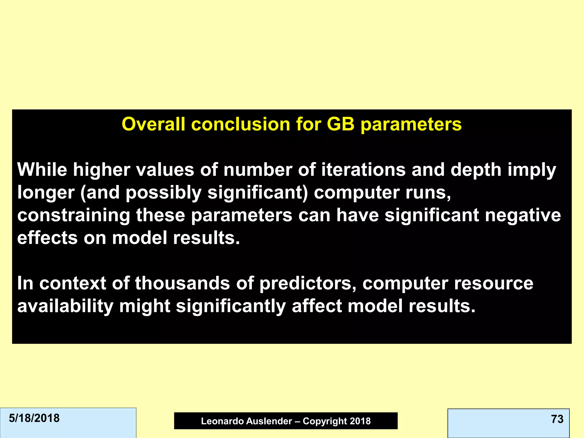 Leonardo Auslender Copyright 2004Leonardo Auslender – Copyright 2018 735/18/2018
Overall conclusion for GB parameters
While higher values of number of iterations and depth imply
longer (and possibly significant) computer runs,
constraining these parameters can have significant negative
effects on model results.
In context of thousands of predictors, computer resource
availability might significantly affect model results.
 