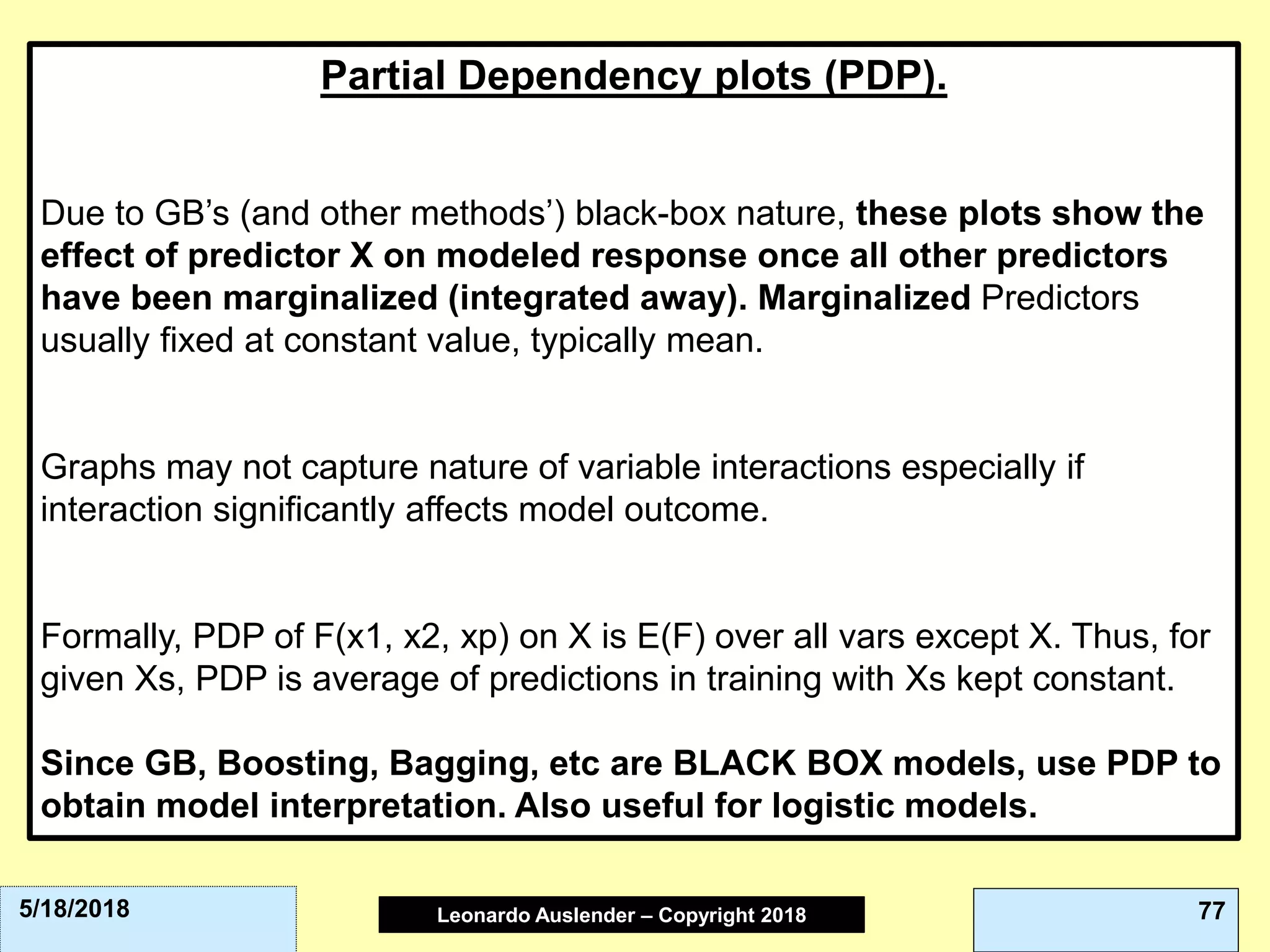Leonardo Auslender Copyright 2004Leonardo Auslender – Copyright 2018 775/18/2018
Partial Dependency plots (PDP).
Due to GB’s (and other methods’) black-box nature, these plots show the
effect of predictor X on modeled response once all other predictors
have been marginalized (integrated away). Marginalized Predictors
usually fixed at constant value, typically mean.
Graphs may not capture nature of variable interactions especially if
interaction significantly affects model outcome.
Formally, PDP of F(x1, x2, xp) on X is E(F) over all vars except X. Thus, for
given Xs, PDP is average of predictions in training with Xs kept constant.
Since GB, Boosting, Bagging, etc are BLACK BOX models, use PDP to
obtain model interpretation. Also useful for logistic models.
 