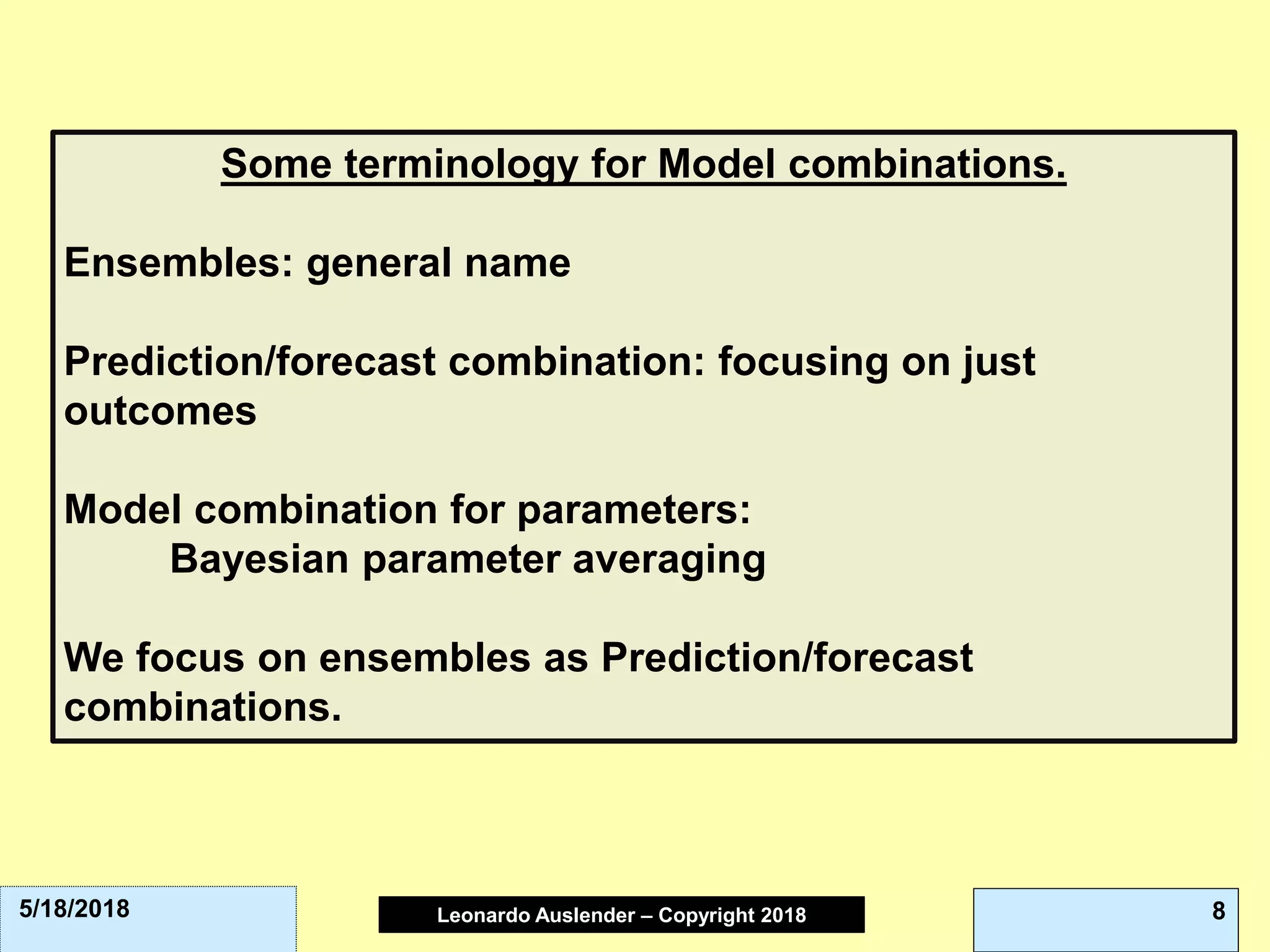 Leonardo Auslender Copyright 2004Leonardo Auslender – Copyright 2018 85/18/2018
Some terminology for Model combinations.
Ensembles: general name
Prediction/forecast combination: focusing on just
outcomes
Model combination for parameters:
Bayesian parameter averaging
We focus on ensembles as Prediction/forecast
combinations.
 