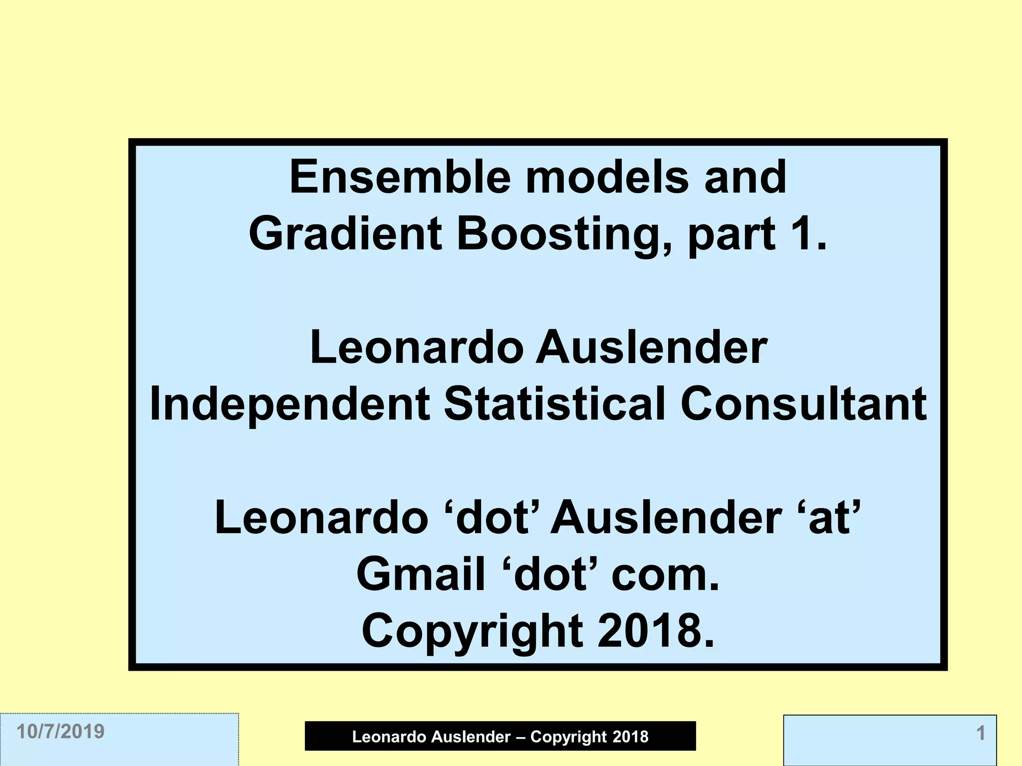 Leonardo Auslender Copyright 2004Leonardo Auslender – Copyright 2018 110/7/2019
Ensemble models and
Gradient Boosting, part 1.
Leonardo Auslender
Independent Statistical Consultant
Leonardo ‘dot’ Auslender ‘at’
Gmail ‘dot’ com.
Copyright 2018.
 