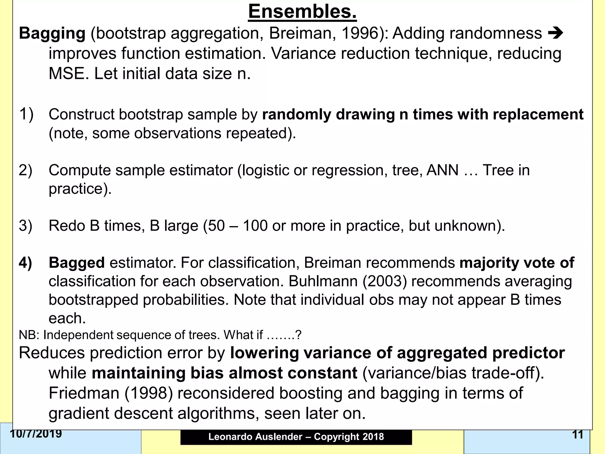 Leonardo Auslender Copyright 2004Leonardo Auslender – Copyright 2018 1110/7/2019
Ensembles.
Bagging (bootstrap aggregation, Breiman, 1996): Adding randomness ➔
improves function estimation. Variance reduction technique, reducing
MSE. Let initial data size n.
1) Construct bootstrap sample by randomly drawing n times with replacement
(note, some observations repeated).
2) Compute sample estimator (logistic or regression, tree, ANN … Tree in
practice).
3) Redo B times, B large (50 – 100 or more in practice, but unknown).
4) Bagged estimator. For classification, Breiman recommends majority vote of
classification for each observation. Buhlmann (2003) recommends averaging
bootstrapped probabilities. Note that individual obs may not appear B times
each.
NB: Independent sequence of trees. What if …….?
Reduces prediction error by lowering variance of aggregated predictor
while maintaining bias almost constant (variance/bias trade-off).
Friedman (1998) reconsidered boosting and bagging in terms of
gradient descent algorithms, seen later on.
 