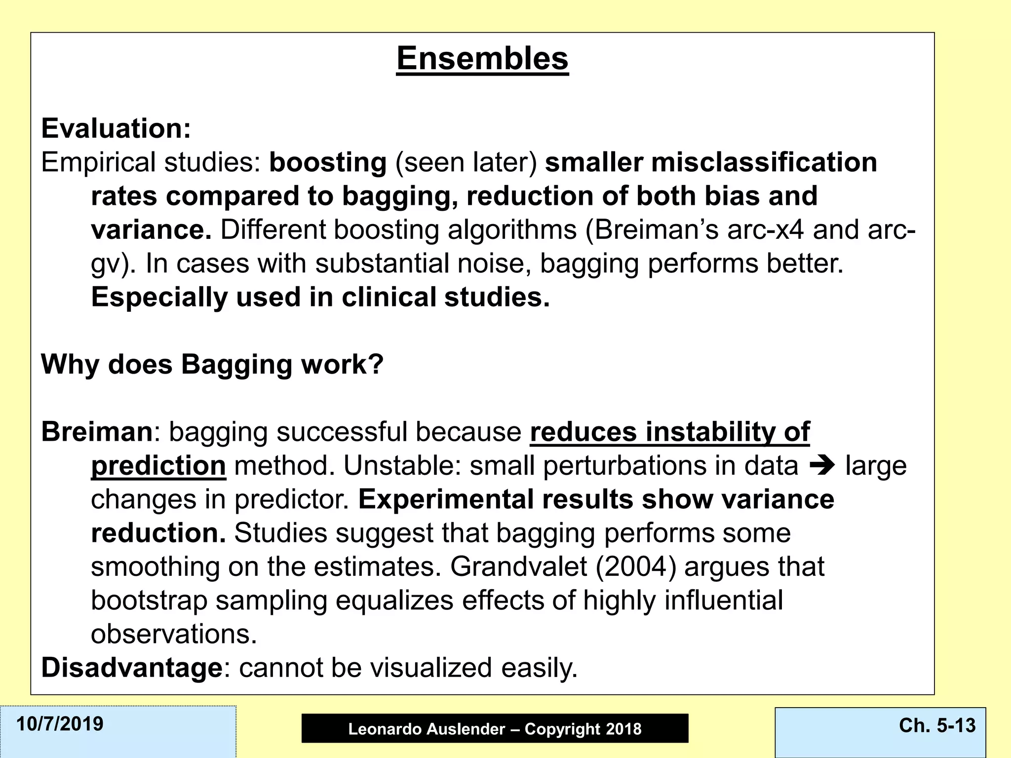 Leonardo Auslender Copyright 2004Leonardo Auslender – Copyright 2018 Ch. 5-1310/7/2019
Ensembles
Evaluation:
Empirical studies: boosting (seen later) smaller misclassification
rates compared to bagging, reduction of both bias and
variance. Different boosting algorithms (Breiman’s arc-x4 and arc-
gv). In cases with substantial noise, bagging performs better.
Especially used in clinical studies.
Why does Bagging work?
Breiman: bagging successful because reduces instability of
prediction method. Unstable: small perturbations in data ➔ large
changes in predictor. Experimental results show variance
reduction. Studies suggest that bagging performs some
smoothing on the estimates. Grandvalet (2004) argues that
bootstrap sampling equalizes effects of highly influential
observations.
Disadvantage: cannot be visualized easily.
 
