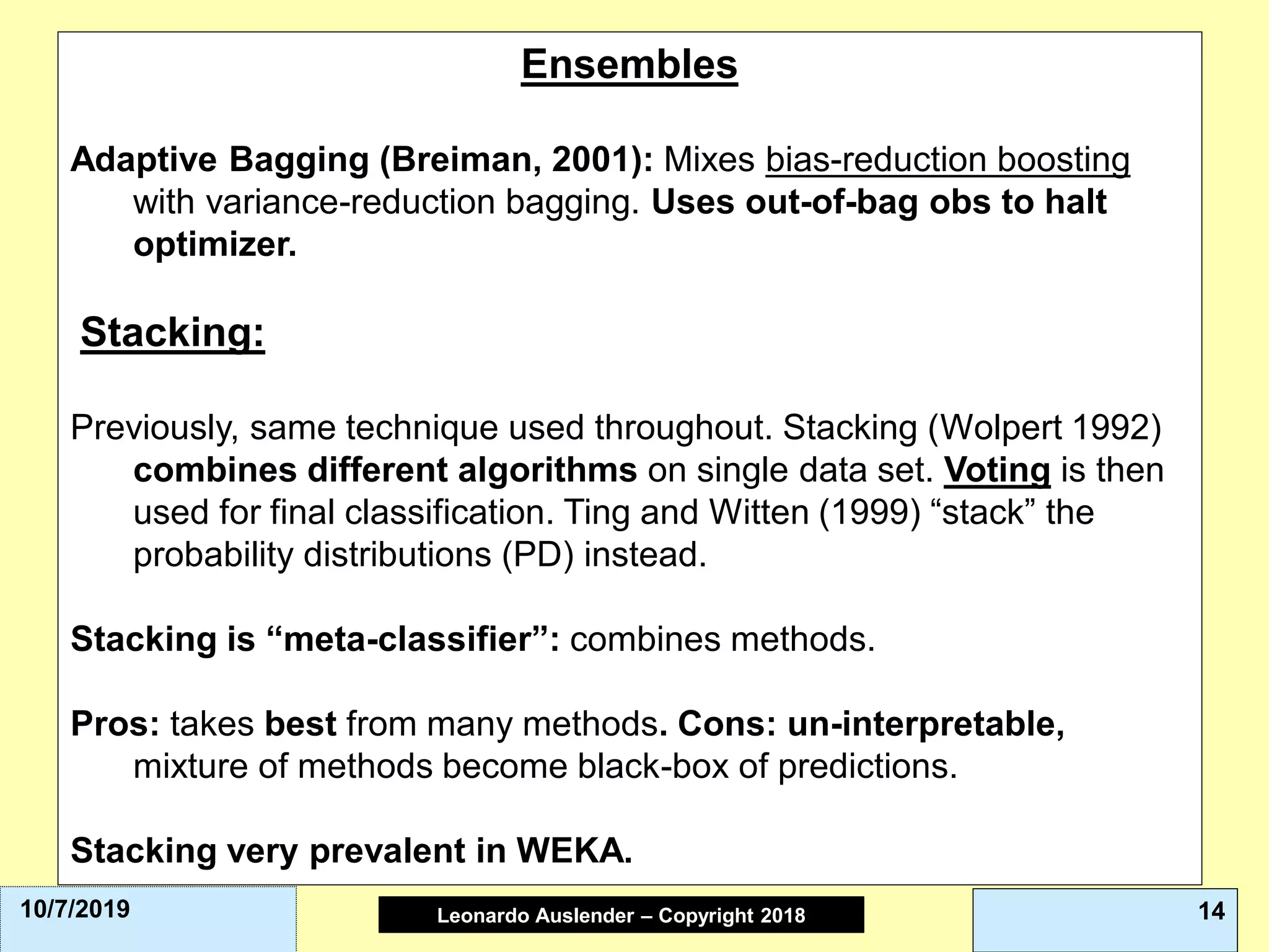 Leonardo Auslender Copyright 2004Leonardo Auslender – Copyright 2018 1410/7/2019
Ensembles
Adaptive Bagging (Breiman, 2001): Mixes bias-reduction boosting
with variance-reduction bagging. Uses out-of-bag obs to halt
optimizer.
Stacking:
Previously, same technique used throughout. Stacking (Wolpert 1992)
combines different algorithms on single data set. Voting is then
used for final classification. Ting and Witten (1999) “stack” the
probability distributions (PD) instead.
Stacking is “meta-classifier”: combines methods.
Pros: takes best from many methods. Cons: un-interpretable,
mixture of methods become black-box of predictions.
Stacking very prevalent in WEKA.
 