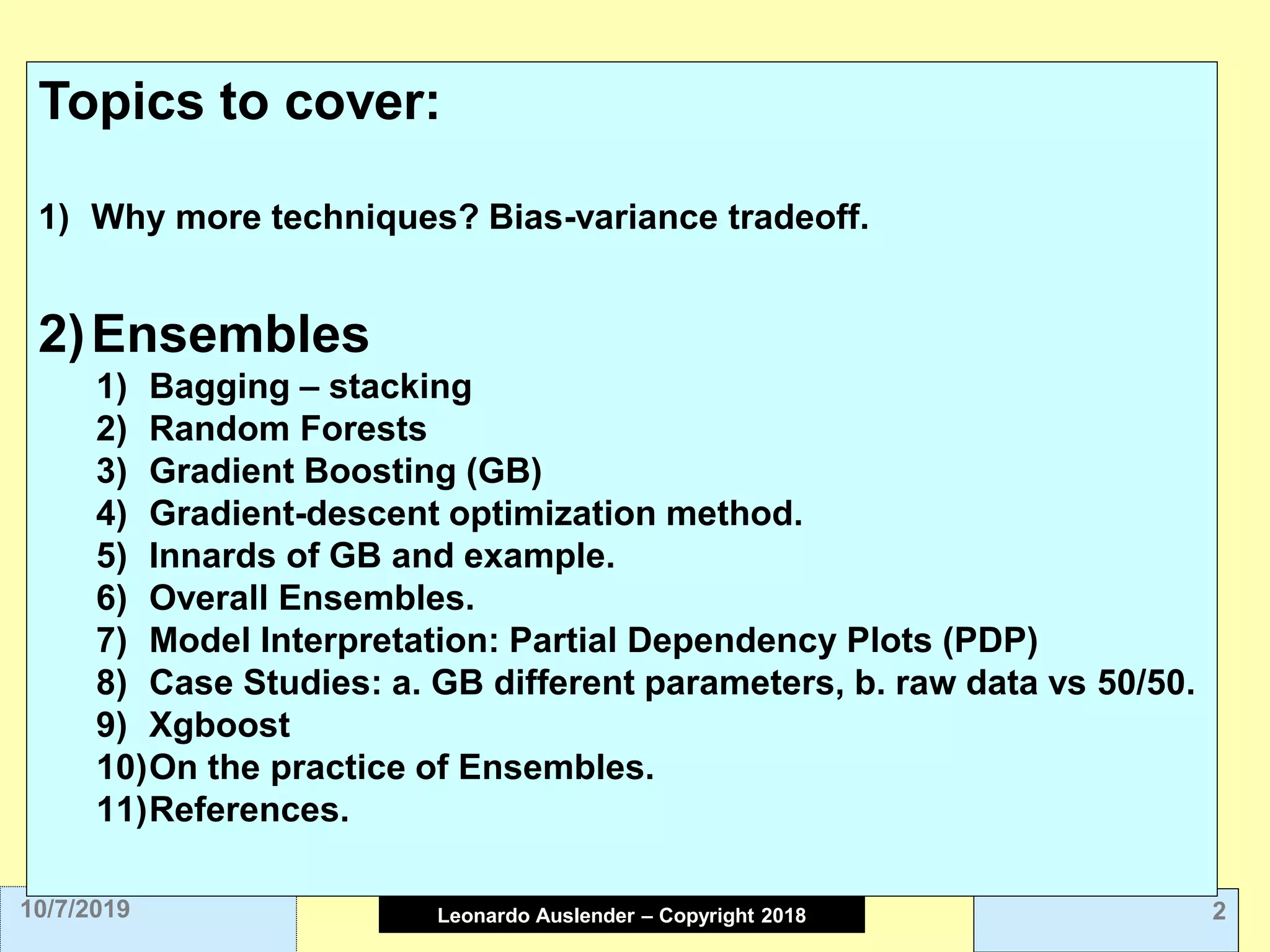 Leonardo Auslender Copyright 2004Leonardo Auslender – Copyright 2018 210/7/2019
Topics to cover:
1) Why more techniques? Bias-variance tradeoff.
2)Ensembles
1) Bagging – stacking
2) Random Forests
3) Gradient Boosting (GB)
4) Gradient-descent optimization method.
5) Innards of GB and example.
6) Overall Ensembles.
7) Model Interpretation: Partial Dependency Plots (PDP)
8) Case Studies: a. GB different parameters, b. raw data vs 50/50.
9) Xgboost
10)On the practice of Ensembles.
11)References.
 