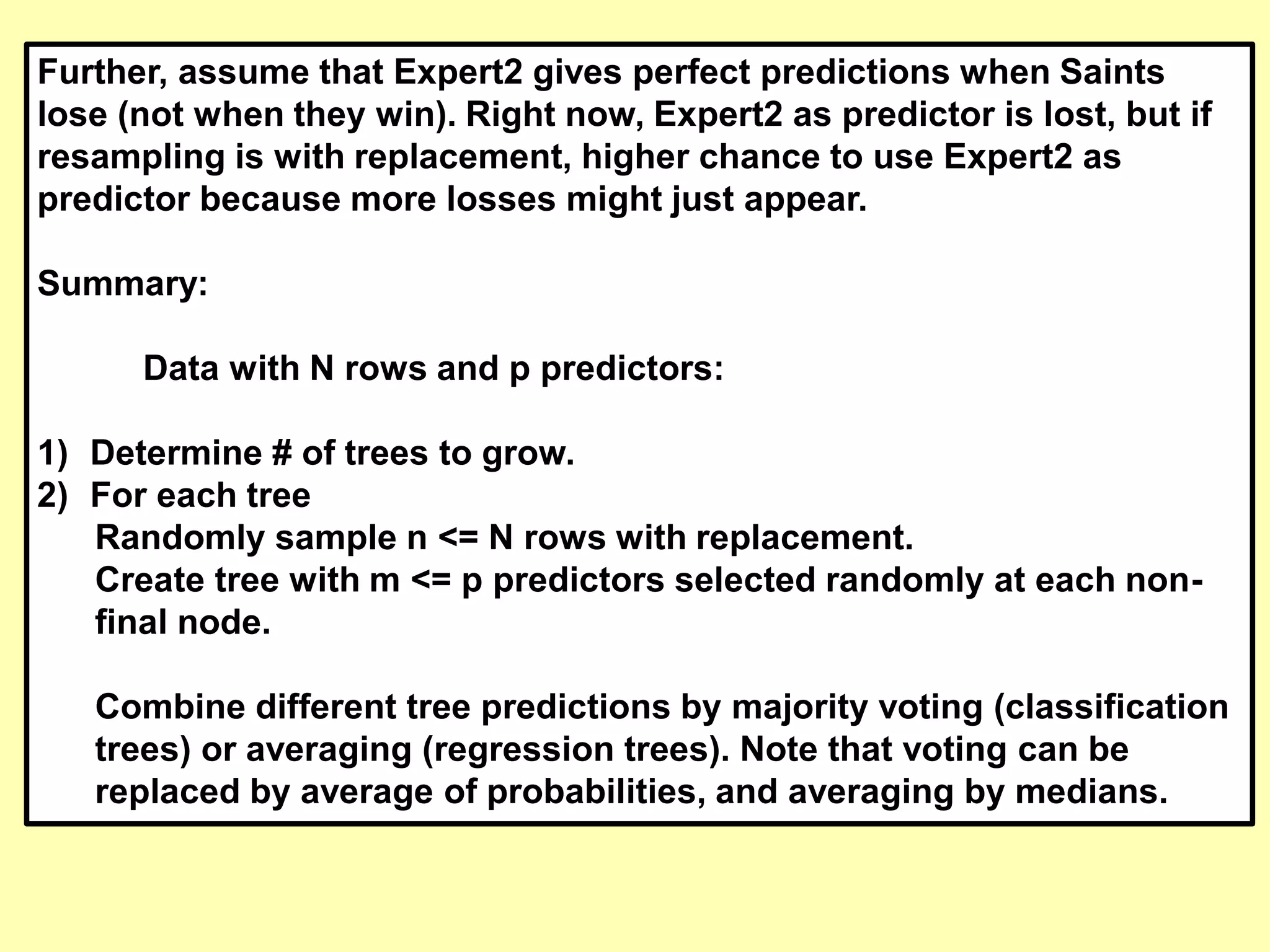 Further, assume that Expert2 gives perfect predictions when Saints
lose (not when they win). Right now, Expert2 as predictor is lost, but if
resampling is with replacement, higher chance to use Expert2 as
predictor because more losses might just appear.
Summary:
Data with N rows and p predictors:
1) Determine # of trees to grow.
2) For each tree
Randomly sample n <= N rows with replacement.
Create tree with m <= p predictors selected randomly at each non-
final node.
Combine different tree predictions by majority voting (classification
trees) or averaging (regression trees). Note that voting can be
replaced by average of probabilities, and averaging by medians.
 