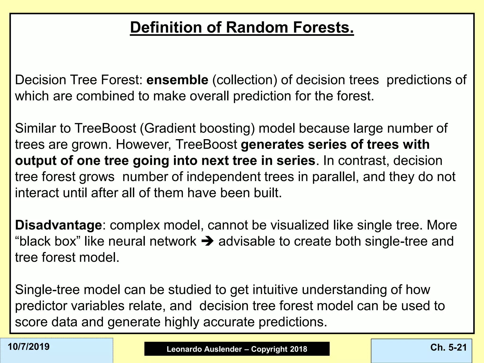 Leonardo Auslender Copyright 2004Leonardo Auslender – Copyright 2018 Ch. 5-2110/7/2019
Definition of Random Forests.
Decision Tree Forest: ensemble (collection) of decision trees predictions of
which are combined to make overall prediction for the forest.
Similar to TreeBoost (Gradient boosting) model because large number of
trees are grown. However, TreeBoost generates series of trees with
output of one tree going into next tree in series. In contrast, decision
tree forest grows number of independent trees in parallel, and they do not
interact until after all of them have been built.
Disadvantage: complex model, cannot be visualized like single tree. More
“black box” like neural network ➔ advisable to create both single-tree and
tree forest model.
Single-tree model can be studied to get intuitive understanding of how
predictor variables relate, and decision tree forest model can be used to
score data and generate highly accurate predictions.
 