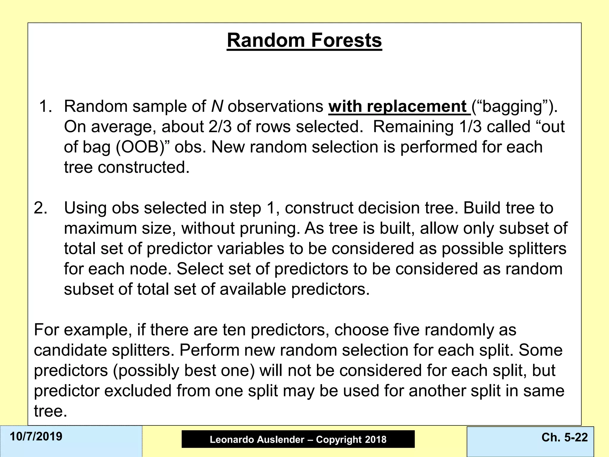 Leonardo Auslender Copyright 2004Leonardo Auslender – Copyright 2018 Ch. 5-2210/7/2019
Random Forests
1. Random sample of N observations with replacement (“bagging”).
On average, about 2/3 of rows selected. Remaining 1/3 called “out
of bag (OOB)” obs. New random selection is performed for each
tree constructed.
2. Using obs selected in step 1, construct decision tree. Build tree to
maximum size, without pruning. As tree is built, allow only subset of
total set of predictor variables to be considered as possible splitters
for each node. Select set of predictors to be considered as random
subset of total set of available predictors.
For example, if there are ten predictors, choose five randomly as
candidate splitters. Perform new random selection for each split. Some
predictors (possibly best one) will not be considered for each split, but
predictor excluded from one split may be used for another split in same
tree.
 
