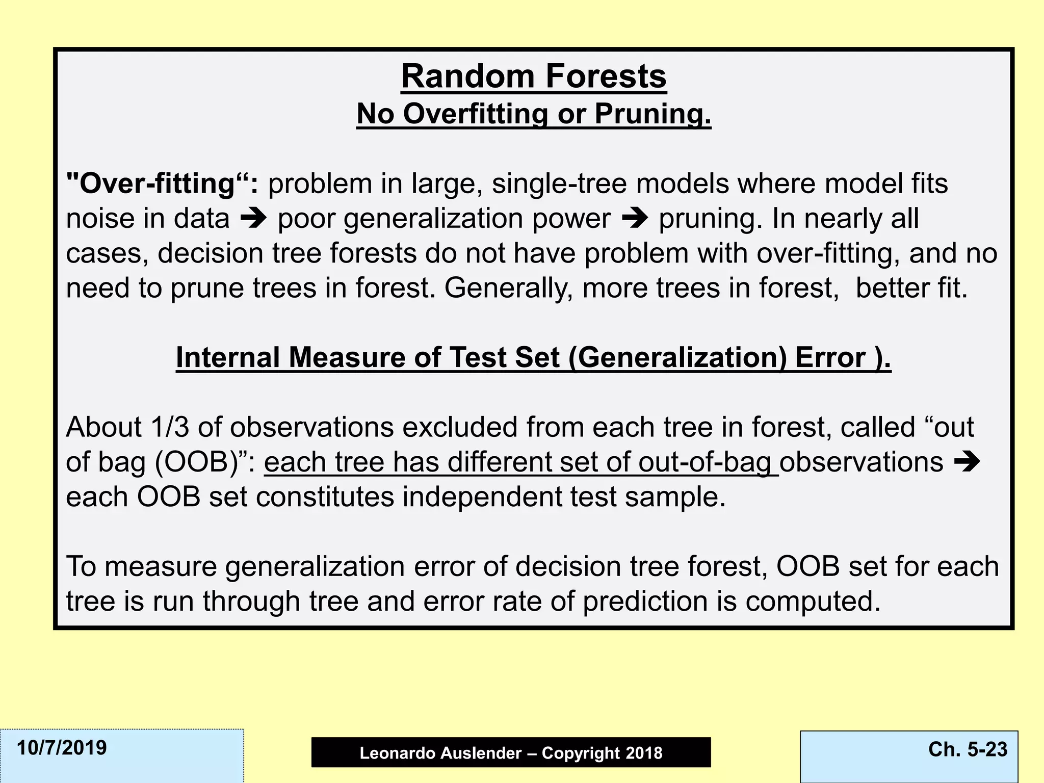 Leonardo Auslender Copyright 2004Leonardo Auslender – Copyright 2018 Ch. 5-2310/7/2019
Random Forests
No Overfitting or Pruning.
"Over-fitting“: problem in large, single-tree models where model fits
noise in data ➔ poor generalization power ➔ pruning. In nearly all
cases, decision tree forests do not have problem with over-fitting, and no
need to prune trees in forest. Generally, more trees in forest, better fit.
Internal Measure of Test Set (Generalization) Error ).
About 1/3 of observations excluded from each tree in forest, called “out
of bag (OOB)”: each tree has different set of out-of-bag observations ➔
each OOB set constitutes independent test sample.
To measure generalization error of decision tree forest, OOB set for each
tree is run through tree and error rate of prediction is computed.
 