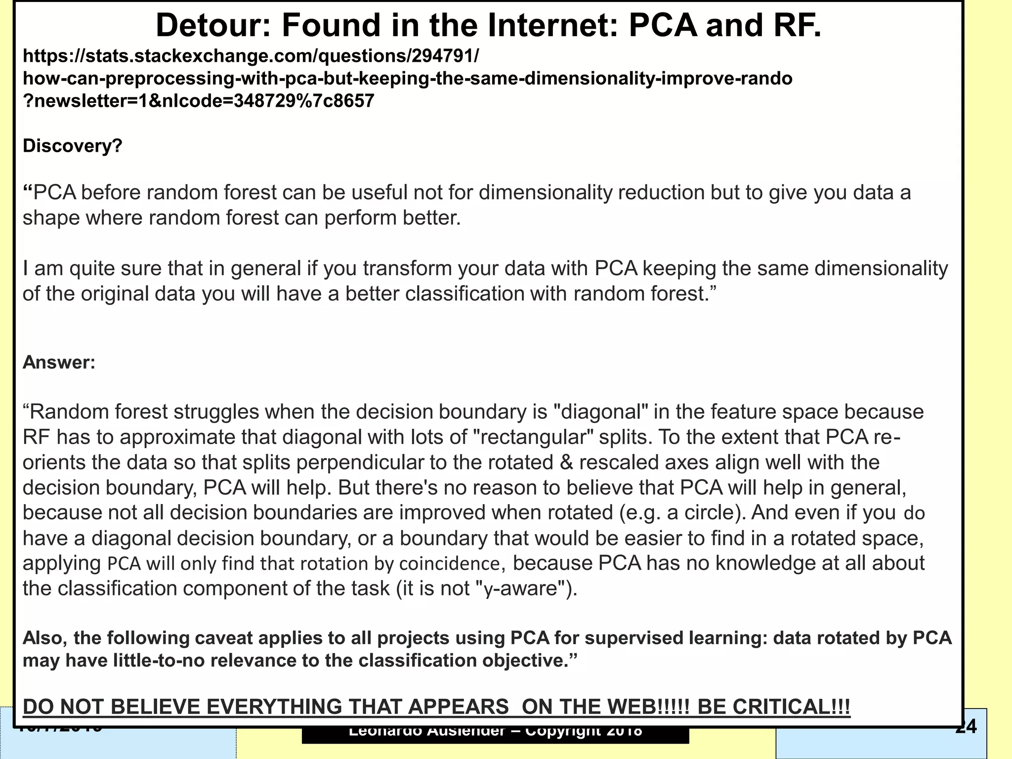 Leonardo Auslender Copyright 2004Leonardo Auslender – Copyright 2018 2410/7/2019
Detour: Found in the Internet: PCA and RF.
https://stats.stackexchange.com/questions/294791/
how-can-preprocessing-with-pca-but-keeping-the-same-dimensionality-improve-rando
?newsletter=1&nlcode=348729%7c8657
Discovery?
“PCA before random forest can be useful not for dimensionality reduction but to give you data a
shape where random forest can perform better.
I am quite sure that in general if you transform your data with PCA keeping the same dimensionality
of the original data you will have a better classification with random forest.”
Answer:
“Random forest struggles when the decision boundary is "diagonal" in the feature space because
RF has to approximate that diagonal with lots of "rectangular" splits. To the extent that PCA re-
orients the data so that splits perpendicular to the rotated & rescaled axes align well with the
decision boundary, PCA will help. But there's no reason to believe that PCA will help in general,
because not all decision boundaries are improved when rotated (e.g. a circle). And even if you do
have a diagonal decision boundary, or a boundary that would be easier to find in a rotated space,
applying PCA will only find that rotation by coincidence, because PCA has no knowledge at all about
the classification component of the task (it is not "y-aware").
Also, the following caveat applies to all projects using PCA for supervised learning: data rotated by PCA
may have little-to-no relevance to the classification objective.”
DO NOT BELIEVE EVERYTHING THAT APPEARS ON THE WEB!!!!! BE CRITICAL!!!
 