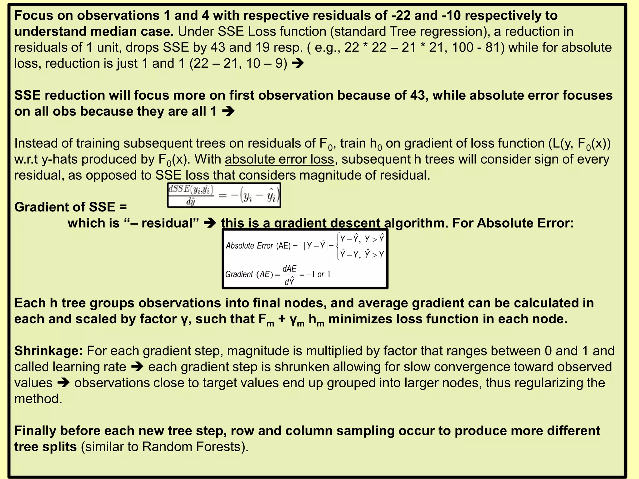 Focus on observations 1 and 4 with respective residuals of -22 and -10 respectively to
understand median case. Under SSE Loss function (standard Tree regression), a reduction in
residuals of 1 unit, drops SSE by 43 and 19 resp. ( e.g., 22 * 22 – 21 * 21, 100 - 81) while for absolute
loss, reduction is just 1 and 1 (22 – 21, 10 – 9) ➔
SSE reduction will focus more on first observation because of 43, while absolute error focuses
on all obs because they are all 1 ➔
Instead of training subsequent trees on residuals of F0, train h0 on gradient of loss function (L(y, F0(x))
w.r.t y-hats produced by F0(x). With absolute error loss, subsequent h trees will consider sign of every
residual, as opposed to SSE loss that considers magnitude of residual.
Gradient of SSE =
which is “– residual” ➔ this is a gradient descent algorithm. For Absolute Error:
Each h tree groups observations into final nodes, and average gradient can be calculated in
each and scaled by factor γ, such that Fm + γm hm minimizes loss function in each node.
Shrinkage: For each gradient step, magnitude is multiplied by factor that ranges between 0 and 1 and
called learning rate ➔ each gradient step is shrunken allowing for slow convergence toward observed
values ➔ observations close to target values end up grouped into larger nodes, thus regularizing the
method.
Finally before each new tree step, row and column sampling occur to produce more different
tree splits (similar to Random Forests).
ˆ ˆ,ˆ| |
ˆ ˆ,
( ) 1 1
ˆ
 − 
= − = 
− 
= = −
(AE)
Y Y Y Y
Absolute Error Y Y
Y Y Y Y
dAE
Gradient AE or
dY
 