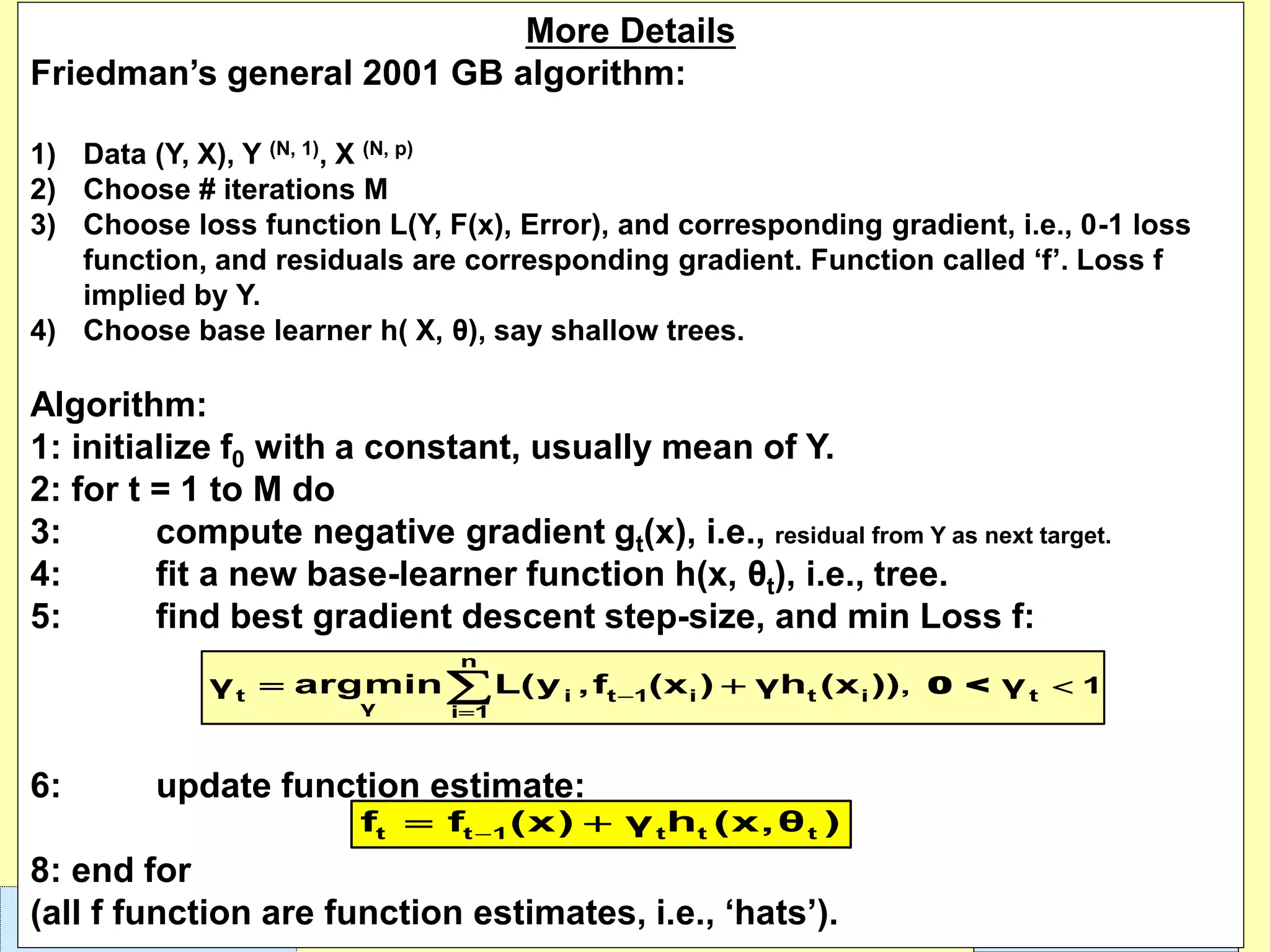 Leonardo Auslender Copyright 2004Leonardo Auslender – Copyright 2018 4010/7/2019
More Details
Friedman’s general 2001 GB algorithm:
1) Data (Y, X), Y (N, 1), X (N, p)
2) Choose # iterations M
3) Choose loss function L(Y, F(x), Error), and corresponding gradient, i.e., 0-1 loss
function, and residuals are corresponding gradient. Function called ‘f’. Loss f
implied by Y.
4) Choose base learner h( X, θ), say shallow trees.
Algorithm:
1: initialize f0 with a constant, usually mean of Y.
2: for t = 1 to M do
3: compute negative gradient gt(x), i.e., residual from Y as next target.
4: fit a new base-learner function h(x, θt), i.e., tree.
5: find best gradient descent step-size, and min Loss f:
6: update function estimate:
8: end for
(all f function are function estimates, i.e., ‘hats’).
0 <
n
t t ti t 1 i i
γ i 1
, 1γ argmin L(y ,f (x ) γh (x )) γ−
=
= +
−= +t t 1 t t tf f (x) γ h (x,θ )
 