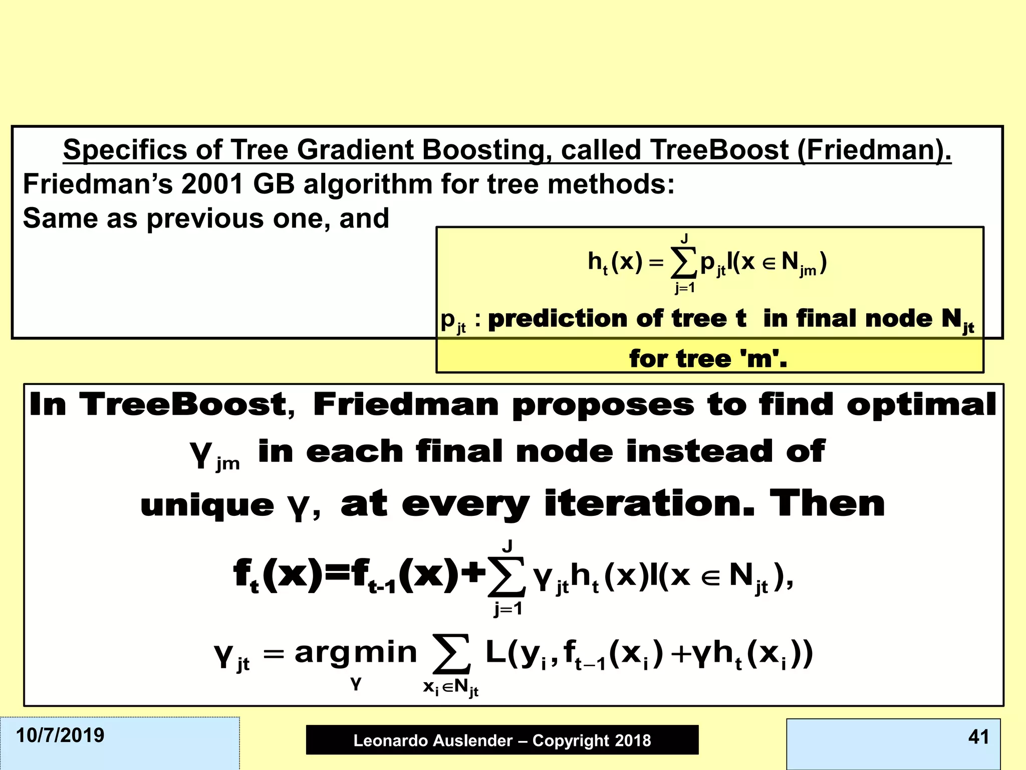 Leonardo Auslender Copyright 2004Leonardo Auslender – Copyright 2018 4110/7/2019
Specifics of Tree Gradient Boosting, called TreeBoost (Friedman).
Friedman’s 2001 GB algorithm for tree methods:
Same as previous one, and
jtprediction of tree t in final node N
for tree 'm'.
J
t jt jm
j 1
jt
h (x) p I(x N )
p :
=
= 
t t-1
In TreeBoost Friedman proposes to find optimal
in each final node instead of
unique at every iteration. Then
f (x)=f (x)+
i jt
jm
J
jt t jt
j 1
jt i t 1 i t i
γ x N
,
γ h (x)I(x N ),
γ argmin L(y ,f (x ) γh (x ))
γ
γ,
=
−


= +


 