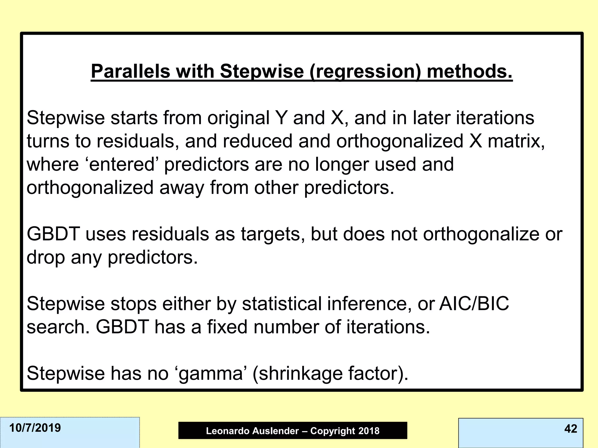 Leonardo Auslender Copyright 2004Leonardo Auslender – Copyright 2018 4210/7/2019
Parallels with Stepwise (regression) methods.
Stepwise starts from original Y and X, and in later iterations
turns to residuals, and reduced and orthogonalized X matrix,
where ‘entered’ predictors are no longer used and
orthogonalized away from other predictors.
GBDT uses residuals as targets, but does not orthogonalize or
drop any predictors.
Stepwise stops either by statistical inference, or AIC/BIC
search. GBDT has a fixed number of iterations.
Stepwise has no ‘gamma’ (shrinkage factor).
 