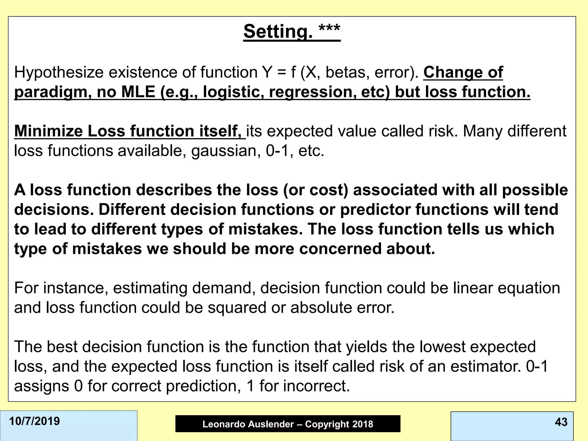 Leonardo Auslender Copyright 2004Leonardo Auslender – Copyright 2018 4310/7/2019
Setting. ***
Hypothesize existence of function Y = f (X, betas, error). Change of
paradigm, no MLE (e.g., logistic, regression, etc) but loss function.
Minimize Loss function itself, its expected value called risk. Many different
loss functions available, gaussian, 0-1, etc.
A loss function describes the loss (or cost) associated with all possible
decisions. Different decision functions or predictor functions will tend
to lead to different types of mistakes. The loss function tells us which
type of mistakes we should be more concerned about.
For instance, estimating demand, decision function could be linear equation
and loss function could be squared or absolute error.
The best decision function is the function that yields the lowest expected
loss, and the expected loss function is itself called risk of an estimator. 0-1
assigns 0 for correct prediction, 1 for incorrect.
 