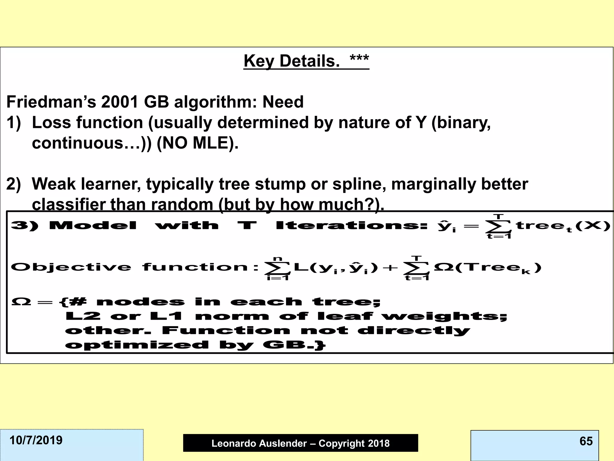 Leonardo Auslender Copyright 2004Leonardo Auslender – Copyright 2018 6510/7/2019
Key Details. ***
Friedman’s 2001 GB algorithm: Need
1) Loss function (usually determined by nature of Y (binary,
continuous…)) (NO MLE).
2) Weak learner, typically tree stump or spline, marginally better
classifier than random (but by how much?).
3) Model with T Iterations:
# nodes in each tree;
L2 or L1 norm of leaf weights;
other. Function not directly
opti
T
ti
t 1
n T
i i k
i 1 t 1
ˆy tree (X)
ˆObjective function : L(y , y ) Ω(Tree )
Ω {
=
= =
=
+
=

 
mized by GB.}
 