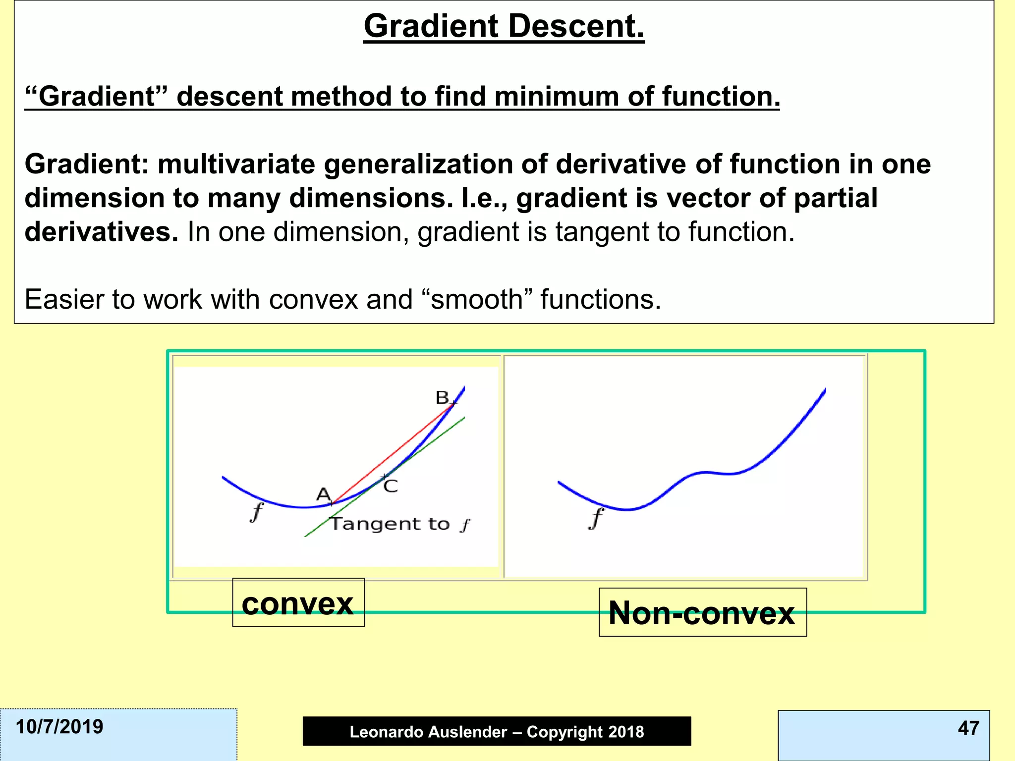 Leonardo Auslender Copyright 2004Leonardo Auslender – Copyright 2018 4710/7/2019
Gradient Descent.
“Gradient” descent method to find minimum of function.
Gradient: multivariate generalization of derivative of function in one
dimension to many dimensions. I.e., gradient is vector of partial
derivatives. In one dimension, gradient is tangent to function.
Easier to work with convex and “smooth” functions.
convex Non-convex
 