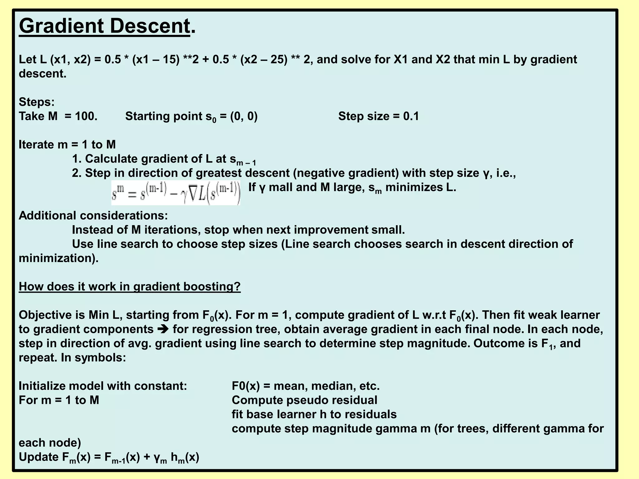 Gradient Descent.
Let L (x1, x2) = 0.5 * (x1 – 15) **2 + 0.5 * (x2 – 25) ** 2, and solve for X1 and X2 that min L by gradient
descent.
Steps:
Take M = 100. Starting point s0 = (0, 0) Step size = 0.1
Iterate m = 1 to M
1. Calculate gradient of L at sm – 1
2. Step in direction of greatest descent (negative gradient) with step size γ, i.e.,
If γ mall and M large, sm minimizes L.
Additional considerations:
Instead of M iterations, stop when next improvement small.
Use line search to choose step sizes (Line search chooses search in descent direction of
minimization).
How does it work in gradient boosting?
Objective is Min L, starting from F0(x). For m = 1, compute gradient of L w.r.t F0(x). Then fit weak learner
to gradient components ➔ for regression tree, obtain average gradient in each final node. In each node,
step in direction of avg. gradient using line search to determine step magnitude. Outcome is F1, and
repeat. In symbols:
Initialize model with constant: F0(x) = mean, median, etc.
For m = 1 to M Compute pseudo residual
fit base learner h to residuals
compute step magnitude gamma m (for trees, different gamma for
each node)
Update Fm(x) = Fm-1(x) + γm hm(x)
 