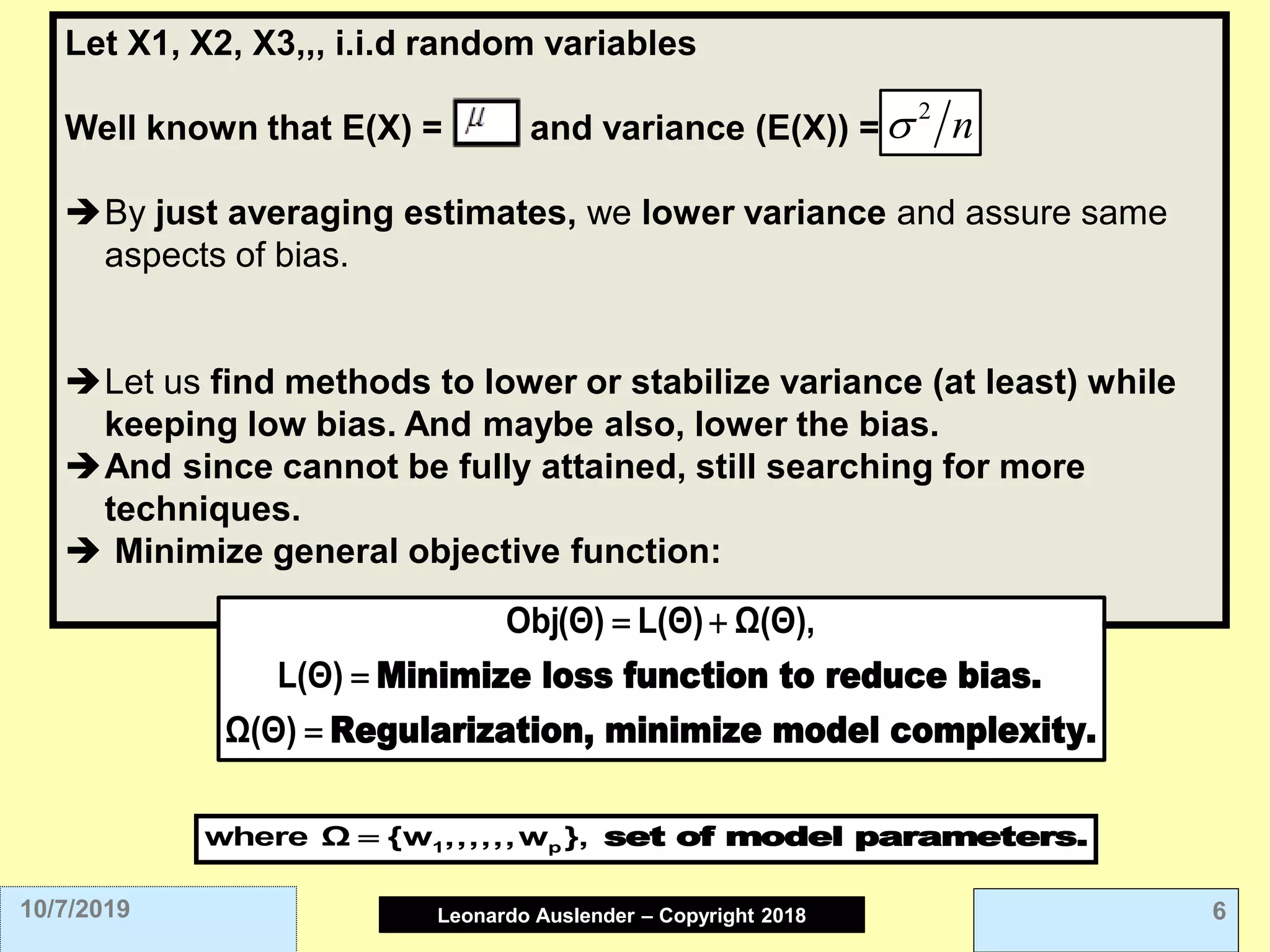 Leonardo Auslender Copyright 2004Leonardo Auslender – Copyright 2018 610/7/2019
Let X1, X2, X3,,, i.i.d random variables
Well known that E(X) = , and variance (E(X)) =
➔By just averaging estimates, we lower variance and assure same
aspects of bias.
➔Let us find methods to lower or stabilize variance (at least) while
keeping low bias. And maybe also, lower the bias.
➔And since cannot be fully attained, still searching for more
techniques.
➔ Minimize general objective function:
n 
Minimize loss function to reduce bias.
Regularization, minimize model complexity.
Obj(Θ) L(Θ) Ω(Θ),
L(Θ)
Ω(Θ)
= +
=
=
set of model parameters.1 pwhere Ω {w ,,,,,,w },=
 