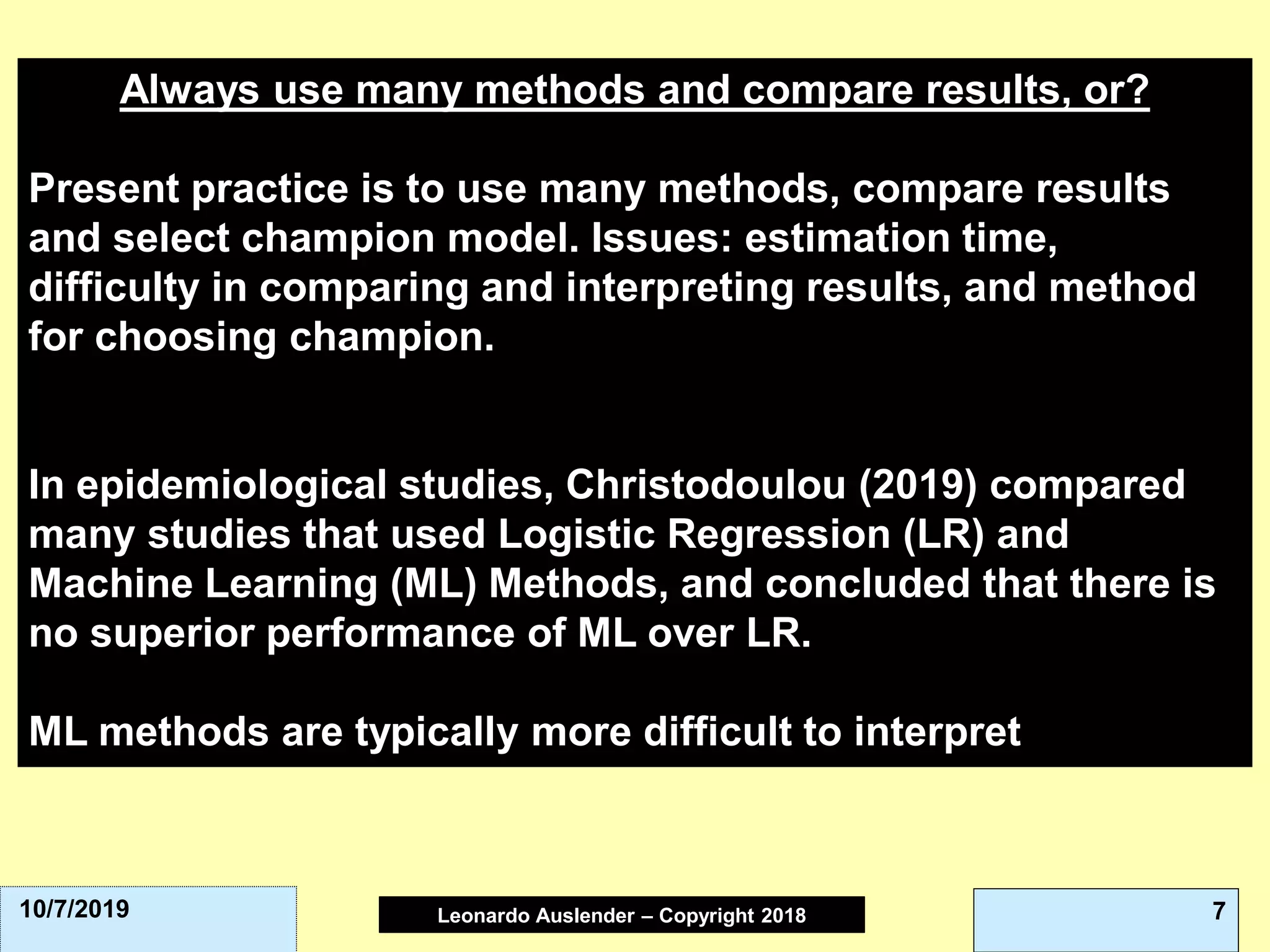Leonardo Auslender Copyright 2004Leonardo Auslender – Copyright 2018 710/7/2019
Always use many methods and compare results, or?
Present practice is to use many methods, compare results
and select champion model. Issues: estimation time,
difficulty in comparing and interpreting results, and method
for choosing champion.
In epidemiological studies, Christodoulou (2019) compared
many studies that used Logistic Regression (LR) and
Machine Learning (ML) Methods, and concluded that there is
no superior performance of ML over LR.
ML methods are typically more difficult to interpret.
 